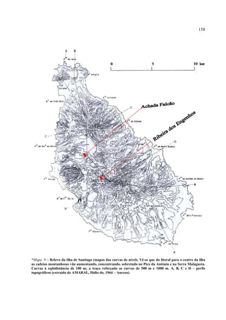 158




*Mapa. 9 – Relevo da ilha de Santiago (mapas das curvas de nível). Vê-se que do litoral para o centro da ilha
as cadeias montanhosas vão aumentando, concentrando, sobretudo no Pico da Antónia e na Serra Malagueta.
Curvas à eqüidistância de 100 m; a traço reforçado as curvas de 500 m e 1000 m. A, B, C e D – perfis
topográficos (extraído de AMARAL, Ilídio do, 1964 – Anexos).
 