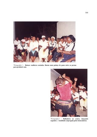 166




*Fotografia.1 – Batuco: mulheres sentadas. Batem num pedaço de pano entre as pernas
para produzir som.




                                                 *Fotografia.2 – Balhadeira no centro, dançando
                                                 segundo a tonalidade empregada pelas batucadeiras.
 