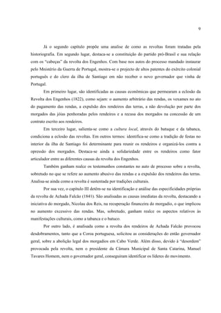 9



       Já o segundo capítulo propõe uma analise de como as revoltas foram tratadas pela
historiografia. Em segundo lugar, destaca-se a constituição do partido pró-Brasil e sua relação
com os “cabeças” da revolta dos Engenhos. Com base nos autos do processo mandado instaurar
pelo Mnistério da Guerra de Portugal, mostra-se o projecto de altos patentes do exército colonial
português e do clero da ilha de Santiago em não receber o novo governador que vinha de
Portugal.
       Em primeiro lugar, são identificadas as causas econômicas que permearam a eclosão da
Revolta dos Engenhos (1822), como sejam: o aumento arbitrário das rendas, os vexames no ato
do pagamento das rendas, a expulsão dos rendeiros das terras, a não devolução por parte dos
morgados das jóias penhoradas pelos rendeiros e a recusa dos morgados na concessão de um
contrato escrito aos rendeiros.
       Em terceiro lugar, salienta-se como a cultura local, através do batuque e da tabanca,
condiciona a eclosão das revoltas. Em outros termos: identifica-se como a tradição de festas no
interior da ilha de Santiago foi determinante para reunir os rendeiros e organizá-los contra a
opressão dos morgados. Destaca-se ainda a solidariedade entre os rendeiros como fator
articulador entre as diferentes causas da revolta dos Engenhos.
       Também ganham realce os testemunhos constantes no auto de processo sobre a revolta,
sobretudo no que se refere ao aumento abusivo das rendas e a expulsão dos rendeiros das terras.
Analisa-se ainda como a revolta é sustentada por tradições culturais.
       Por sua vez, o capítulo III detêm-se na identificação e análise das especificidades próprias
da revolta de Achada Falcão (1841). São analisadas as causas imediatas da revolta, destacando a
iniciativa do morgado, Nicolau dos Reis, na recuperação financeira do morgadio, o que implicou
no aumento excessivo das rendas. Mas, sobretudo, ganham realce os aspectos relativos às
manifestações culturais, como a tabanca e o batuco.
       Por outro lado, é analisada como a revolta dos rendeiros de Achada Falcão provocou
desdobramentos, tanto que a Coroa portuguesa, solicitou as considerações do então governador
geral, sobre a abolição legal dos morgadios em Cabo Verde. Além disso, devido à “desordem”
provocada pela revolta, nem o presidente da Câmara Municipal de Santa Catarina, Manuel
Tavares Homem, nem o governador geral, conseguiram identificar os líderes do movimento.
 