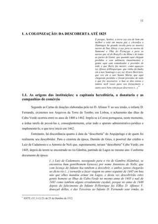 11



I. A COLONIZAÇÃO: DA DESCOBERTA ATÉ 1825
                                                              E porque, Senhor, a terra vay ora de bem em
                                                              mylhor e está em muyta paz e cõcordya e
                                                              (Santiago) hé grande escala pera as naos(e)
                                                              navios de Sua Alteza, e asy pera os navios de
                                                              Samtomé e Ylha do Prymçype e pera os
                                                              navios que vã do Brasyll e da Mina e de todas
                                                              as partes de Guiné, que quamdo aqui chegam
                                                              perdidos e sem mãtimeto (mantimento) e
                                                              gemte aqui sam remedeados e providos de
                                                              todo o que lhe(s) faz mester, como aqueçeo
                                                              (a) Afonso dAlboquerque, que vinha da Imdia
                                                              em a nao Samtiago e asy (a) Alvaro Bar(r)eto,
                                                              que veo em a nao Samta Marta, que aqui
                                                              chegaram perdidos e foram providos de todo
                                                              o que foy neçesaryo; a hua se deu oyteta e
                                                              tamtos myll reaes para seu forneçimeto e
                                                                                                       ∗
                                                              outra ouve bem cem peças descravos (...).

1.1. As origens das instituições: a capitania hereditária, a donataria e as
companhias de comércio

          Segundo as Cartas de doações elaboradas pelo rei D. Afonso V ao seu irmão, o infante D.
Fernando, existentes nos Arquivos da Torre do Tombo, em Lisboa, o achamento das ilhas de
Cabo Verde ocorreu entre os anos de 1460 a 1462. Impôs-se à Coroa portuguesa, neste momento,
a árdua tarefa de povoá-las e, conseqüentemente, criar todo o aparato administrativo-jurídico e
implementá-lo, o que teve início em 1462.
          Entretanto, há discordância quanto à data da “descoberta” do Arquipelago e de quem foi
realmente seu descobridor. Para o cronista da época, Damião de Góes, é possível dar crédito a
Luiz de Cadamosto e a Antonio de Noli que, supostamente, teriam “descoberto” Cabo Verde, em
1445, depois de terem se encontrado no rio Gâmbia, partindo de Lagos no mesmo ano. Conforme
documento de época:
                           (...) Luiz de Cademusto, navegando para o rio de Gambra (Gâmbia), se
                           encontrou hum gentilhomem Genovez por nome Antonieto de Nolle, que
                           com licença do Infante hia tambem a descobrir, e ambos juntos chegarão
                           ao dicto rio (...) tornarão a fazer viagem no anno seguinte de 1445 em hua
                           nào que elhes mandou armar em Lagos, e desta vez descobrirão estes
                           gentis homens as Ilhas de Cabo-Verde no mesmo anno de 1445 e naõ de
                           1441 como tambem alguns erradamente cuydaõ, porque no anno de 1440
                           depois do falecimento do Infante D.Henrique fez ElRey D. Affonso V.
                           doacçaõ dellas, e das Terceiras ao Infante D. Fernando seur irmão, às

∗
    ANTT, CC, I-12-23, de 25 de Outubro de 1512.
 