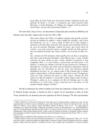12



                          quaes Ilhas de Cabo Verde estes dous gentis homens chegarão do dia, que
                          partirão do Reyno a 16 dias, e à primeyra que virão, puzeraõ nome
                          Boavista, e à outra Santiago, e S. Filippe, por chegarê a ella no primeyro
                          dia de Mayo, em que cahe a festa destes Santos (...).22

        Por outro lado, Diogo Gomes, em documento à disposição para consulta na Biblioteca de
Munich, narra suas duas viagens entre os anos de 1458 e 1460:
                          Dois annos depois (de 1458) o rei Affonso equipou uma grande caravela,
                          em que me mandou de capitão, e tomei comigo dez cavallos, e fui á terra
                          dos barbacins, etc. etc., e com a ajuda de Deus em 12 dias cheguei a
                          barbacim e ali achei duas caravelas, uma em que estava Gonçalo Ferreira,
                          da casa do principe Henrique, natural do porto, que levava para ali
                          cavalos, e na outra caravela estava o capitão Antonio da Noli, genovez,
                          que era também mercador que trazia cavallos, isto no porto de Zaza, etc.
                          etc.
                          Eu e Antonio da Noli deixamos então aquelle porto de Zaza e navegamos
                          dois dias e uma noite para Portugal e vimos ilhas no mar, e como a minha
                          caravela era mais veleira do que a outra, abordei eu primeiro a uma
                          d’aquellas ilhas, e vi areia branca e pareceu-me um bom porto, e ali
                          fundeei e o mesmo fez Antonio, disse-lhe eu que desejava ser o primeiro a
                          desembarcar e assim fiz, não vimos rastos de homem e chamamos a ilha de
                          Santiago por ser descoberta no dia do santo, ahi pescamos grande
                          abundancia de peixe, etc. etc. depois vimos a ilha Canaria que se chama
                          palma e depois fomos à ilha da madeira e querendo ir para Portugal por
                          causa do vento contrario fui parar as ilhas açores, Antonio da Noli
                          esperou na ilha da madeira e com melhor tempo chegou antes de mim a
                          Portugal e pediu ao rei a capitania da ilha de Santiago que eu tinha
                          descuberto e o rei lh’a deu, e elle a conservou até a sua morte, eu com
                          grande trabalho cheguei a Lisboa.23

        Devido as diferenças dos relatos contidos nas Cartas de Cadamosto e Diogo Gomes, o rei
D. Manuel decidiu conceder a António de Noli a “graça” de ter descoberto as ilhas de Cabo
Verde, doando-lhe, em donataria,uma das capitanias da ilha de Santiago.24Os fatos apresentados


22
   GOES, Damião de. Chronicas do Príncipe D. Joam, Rey que Foy Destes Reynos, segundo do nome, em que
summariamente se tratão as cousas substanciaes, que nelles acontecerão do dia de seu nascimento até o em que
ElRey D. Affonso se pay faleceo. Lisboa Occidental: officina de Musica, 1724, p. 28 – 32. Ainda sobre as
contradições do suposto descobridor Cadamosto (colocadas na Carta de descobrimento), ver: ALBUQUERQUE,
Luís de, “O Descobrimento das Ilhas de Cabo Verde”, In: História Geral de Cabo Verde. Coordenação de Luís de
Albuquerque e Maria Emília Madeira Santos. Lisboa: Centro de Estudos de História e Cartografia Antiga e Instituto
de Investigação Científica Tropical; Praia: Direcção Geral do Patrimônio Cultural de Cabo Verde, 1991, v. I, p. 23 –
39; p. 25 – 39.
23
   Diogo Gomes. In: BARCELLOS, Christianno Jose Senna, op. cit., parte I, p. 7.
24
   PERES, Damião. História dos Descobrimentos Portugueses. 2 ª. ed., Coimbra: Portucalense, 1960, p. 63 – 65. Por
outro lado, sobre a origem das doações na Idade Média, o professor António Manuel Hespanha tendo todo o aparato
jurídico voltado tanto para garantir o monopólio da terra, como também para recompensar os serviços prestados
 