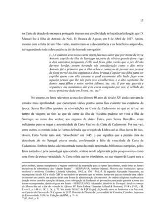 13



na Carta de doação do monarca português tiveram sua credibilidade reforçada pela doação que D.
Manuel fez à filha de Antonio de Noli, D. Branca de Aguiar, em 8 de Abril de 1497. Assim,
mesmo com a falta de um filho varão, mantiveram-se a descendência e os benefícios adquiridos,
salvaguardando toda a descendência do tão honrado navegador:
                          (...) A quantos esta nossa carta virem fasemos saber que por morte de myce
                          Antonio capitão da ilha de Santiago na parte da ribeira grande ficou vaga
                          a dita capitania porquanto d’elle naõ ficou filho varão que a per direito
                          devesse herdar, porem havendo nós consideração como o dito myce
                          Antonio foi o primeiro que a ilha achou e começou de povoar nos prouve
                          de fazer mercê da dita capitania a dona branca d’aguiar sua filha para ser
                          capitão quem com ella casasse o qual casamento ella hade fazer com
                          aquella pessoa que lhe nós para isso escolhermos, e a dita capitania lhe
                          damos para filhos e netos varões lídimos, etc. etc. E por sua guarda e
                          segurança lhe mandamos dar esta carta assignada por nos. E sellada do
                          nosso pendente dada em Evora, etc. etc.25

        No entanto, os fatos referentes acerca dos últimos 40 anos do século XV ainda carecem de
estudos mais aprofundado que esclareçam vários pontos como fica evidente nas escrituras da
época. Senna Barcellos apontou as contradições na Carta de Cadamosto no que se refere: ao
tempo da viagem; ao fato de que do cume da ilha da Boavista pudesse ser vista a ilha de
Santiago; ao rumo dos ventos; aos enganos de datas. Estes, para Senna Bercellos, eram
suficientes para se negar a autenticidade da Carta Real ou da Carta de Cadamosto. Por sua vez,
entre outros, o cronista João de Barros defendia que o trajeto de Lisboa até as ilhas durou 16 dias.
Assim, Cabo Verde teria sido “descoberto” em 1445, o que significa que a própria data da
descoberta do rio Senegal estaria errada, confirmando a falta de veracidade da Carta de
Cadamosto. Embora tenha sido encontrada numa das mais renomadas bibliotecas européias, pelos
fatos narrados e pela cronologia apresentada, acabou sendo adjetivada pelos pesquisadores como
uma fonte de pouca veracidade. A Carta relata que os tripulantes, na sua viagem de Lagos para a

pelos nobres, apenas transplantou o regime senhorial da metrópole para as terras descobertas, sendo estas as fontes
exclusivas da subsistência das “classes feudais” – HESPANHA, António Manuel. História das instituições: época
medieval e moderna. Coimbra: Livraria Almedina, 1982, p. 130; 154/155. Já segundo Alexandre Herculano, na
reconquista (século XII a século XIV) é necessário ter presente que ao mesmo tempo em que era tomada uma cidade
ou mesmo um castelo, era preciso criar uma forma de administração dos mesmos. As ordens religiosas recebiam em
doação vários castelos e porções de terra, com a obrigação de fundarem ali povoações para poder garantir a posse das
terras reconquistadas, dando origem aos forais – HERCULANO, Alexandre. História de Portugal: desde o começo
da Monarchia até o fim do reinado de Affonso III. Paris-Lisboa: Livrarias Aillaud & Bertrand, 1914 e 1915, t. II,
Livro II, p. 149 e t. IV, L. IV, p. 70. Ver ainda: M.A.C. da R [Clérigo]. A Questão entre os Senhorios e os Foreiros,
ou Espírito do Decreto de 13 d´Agosto de 1832. Docente de Direito da Universidade de Coimbra. Coimbra: Imprensa
da Universidade, 1836, In: Coleções da BNL, p. 5 – 6.
25
   Id., Ibid., p. 8.
 