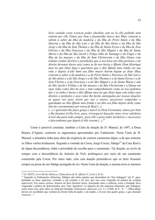 15



                          livre vontade certa sciencia poder absoluto sem no lo elle pedindo nem
                          outrem por elle Temos por bem e fazemoslhe merce das Ilhas comvem a
                          sabem a saber da Ilha da madeira e da Ilha do Porto Santo e da Ilha
                          Dezerta e da Ilha de São Luiz e da Ilha de São Deniz e da Ilha de São
                          Jorge e da Ilha de Sam Thomaz e da Ilha de Santa Eyrea e da Ilha de Jesu
                          Christo e da Ilha Gracioza e da Ilha de São Miguel e da Ilha de Santa
                          Maria e da Ilha de São Jacob e Felipe (ilha de Santiago e do Fogo) e da
                          Ilha de las mayaes e da Ilha de Sam Christovam e da Ilha Lhana com
                          todalas rendas direitos e jurisdições que a nos hora em ellas pertence e de
                          direito devemos daver assy como as de nos havia o Iffante Dom Henrique
                          meu tio que Deus haja e queremos que o dito Iffante meu irmão em sua
                          vida e depois d’elle hum seu filho mayor barom hajam as ditas Ilhas
                          comvem a saber a da madeira e a do Porto Santo e Dezerta e de São Luiz e
                          de São deniz e a de São Jorge e a de São Thomaz e a de Santa Eyrea e a de
                          Jesu Christo e a da Graciosa e a de São Miguel e a de Santa Maria e ade
                          de São Jacob e Fellipe e de lãs mayaes e de São Christovam e a Lhana em
                          suas vidas como dito he assy e tam compridamente como as nos podemos
                          dar e as tinha e havia o dito Iffante meu tio que Deus haja com todos seus
                          direitos e jurdições e assy como lhe herão outorgadas por nossas doações
                          as quaes nos praz serem per nos e nossos sucessores compridas e
                          guardadas ao dito Iffante meu Irmão e ao dito seu filho depois delle como
                          dito he e prometemos por nossa fe Real (...)
                          (...) e querendo-lhe fazer graça e mercê (a Dom Fernando), temos por bem
                          e lhe fazemos d’ella livre, pura, irrevogavel doacção entre vivos valedoira
                          d’este dia para todo sempre, para elle e para todos herdeiros e sucessores
                          e descendentes que depois d’elle vierem (...).31

        Como é possível constatar, também a Carta de doação de D. Manuel, de 1497, à Dona
Branca d’Aguiar, contraria os argumentos apresentados por Cadamosto. Nesta Carta de D.
Manuel, a donatária tinha para além da exigência de contrair casamento digno, a de que somente
os filhos varões herdassem. Segundo a vontade da Coroa, Jorge Correa, fidalgo32 da Casa Real e
de digna descendência, tinha a prioridade de escolha para o casamento. Tal doação, ao invés de
romper com a descendência de Antonio de Noli, prolongou-a por meio de um casamento
consentido pela Coroa. Por outro lado, com esta doação pretendia-se que os bens ficassem
sempre na posse de um fidalgo protegido do rei. Nesta Carta de doação, a mesma teria os mesmos

31
  Cf. ANTT, Livro III dos Místicos, Chancelaria de D. Affonso V, Livro I, fl. 61.
32
   Segundo as Ordenações Afonsinas, fidalgos são todos aqueles que descendem de “boa linhagem” até 4º. grau,
herdando as boas maneiras, evitando a má conduta e do erro, por isso com vergonha da prática de conduta
reprovável. Em outros termos, homem de bem (homem bom), mostrando tanto a nobreza como a bondade deve
resguardar a prática de determinados atos. Esta “gentileza” se adquiria de três maneiras diferentes: por linhagem,
como neste caso, pelo saber ou ainda por bondade. Ordenações Afonsinas, Liv. I, t. LXIII, §§ 6 – 8: “...filhos-dalgo
devem ser escolhidos que venham de direita linha de padre, e de madre, e d’avoo atta quarto graao, a que chamam
visavoos....”
 