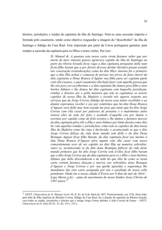 16



direitos, jurisdições e rendas da capitania da ilha de Santiago. Note-se uma sucessão imposta e
limitada pelo casamento, tendo como objetivo resguardar a imagem do “descobridor” da ilha de
Santiago e fidalgo da Casa Real. Esta imposição por parte da Coroa portuguesa garantia, para
sempre a sucessão da capitania para os filhos e netos varões. Por isso:
                         D. Manoel &. A quantos esta nossa carta virem fazemos saber que por
                         morte de mice Antonio genoes (genovez) capitão da ilha de Samtiago na
                         parte da ribeira Grande ficou vaga a dita capitania porquanto delle nam
                         ficou filho baram que a per direito devesse derdar (herdar) porem avendo
                         nós consiração (consideração) como ho dito Mice Antonio foi o primeiro
                         que a dita Ilha achou e começou de povoar nos prove de fazer mercê da
                         dita capitania a Dona Branca d’Aguiar sua filha para ser capitam quem
                         com ella casasse, o qual casamento ella hade fazer com aquella pessoa que
                         lhe nós pera yso escolhermos e a dita capitania lhe demos pera filho e neto
                         barões lídimos e lhe demos há dita capitania com haquella jurisdiçam,
                         remdas e direitos asy e pella maneira que tem as capitanias os nossos
                         capitães de nossa Ilha da Madeira e avendo nós aguora respeito aos
                         serviços que de Jorge Correa, fidalgo da nossa casa temos recebidos e ao
                         diamte esperamos receber e asy por symtirmos que há dita Dona Branca
                         d’Aguyar sera delle muy bem casada me praz que tanto que ho dito Jorge
                         Correa com ella casar per palavras de presente e o matrimonio antre
                         (entre) elles de todo for feito e acabado d’aquella ora por diante o
                         avermos por capitão como de feito avemos e lhe damos e fazemos mercee
                         da dita capitania pêra elle e filho e neto lídimos por linha direita como dito
                         he com aquellas remdas e jurisdiçõees como tem os capitães da dita nossa
                         Ilha da Madeira como há cima é declarado, e acontecendo se que o dito
                         Jorge Correa falleça da vida deste mundo sem delle e da dita Dona
                         Branqua Aguyar ficar filho Baram, da dita capitania ficar asy mesmo à
                         dita Dona Branca d’Aguyar pêra aquém com ella casar com nosso
                         comsyntemento aver de ser capitão na dita Ilha na maneira sobredita;
                         outro sy, acomtecendo se da dita dona Bramqua fallecer da vida deste
                         mundo primeiro que ho dito Jorge Corrêa sem d’elles ficar filho baram
                         que o dito Jorge Correa aja da dita capitania pera sy e filho e neto barõees
                         lídimos que delle descemderem e de todo ho que dito he como se nesta
                         carta contem fazemos doaçam e mercee aos sobreditos dona Branqua
                         d’Aguyar e Jorge Correa e por sua garda (guarda) e seguramça lhe
                         mandamos dar esta carta assignada por nós e assellada do nosso sello
                         pemdemte. Dada em a nossa cidade d’Evora aos 8 dias do mês de Abril –
                         Lopo Mexia a fez – anno do nascimento de nosso Senhor Jesus Christo de
                         1497 annos.33


33
  ANTT, Chancelaria de D. Manuel, Livro 30, fl. 62, de 8 de Abril de 1497. Posteriormente, em 1536, Dom João,
pela falta de filho legitimo de Belchior Correa, fidalgo da Casa Real, fez a doação da capitania da Ribeira Grande,
com todas as rendas, jurisdições e direitos que o antigo Jorge Correa detinha, a João Correia de Sousa – ANTT,
Chancelaria de D. João III, liv. 21, fls. 151v.-152 v.
 
