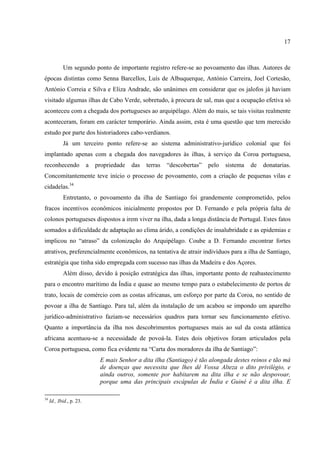 17



            Um segundo ponto de importante registro refere-se ao povoamento das ilhas. Autores de
épocas distintas como Senna Barcellos, Luís de Albuquerque, António Carreira, Joel Cortesão,
António Correia e Silva e Eliza Andrade, são unânimes em considerar que os jalofos já haviam
visitado algumas ilhas de Cabo Verde, sobretudo, à procura de sal, mas que a ocupação efetiva só
aconteceu com a chegada dos portugueses ao arquipélago. Além do mais, se tais visitas realmente
aconteceram, foram em carácter temporário. Ainda assim, esta é uma questão que tem merecido
estudo por parte dos historiadores cabo-verdianos.
            Já um terceiro ponto refere-se ao sistema administrativo-jurídico colonial que foi
implantado apenas com a chegada dos navegadores às ilhas, à serviço da Coroa portuguesa,
reconhecendo              a   propriedade   das   terras   “descobertas”   pelo   sistema   de   donatarias.
Concomitantemente teve início o processo de povoamento, com a criação de pequenas vilas e
cidadelas.34
            Entretanto, o povoamento da ilha de Santiago foi grandemente comprometido, pelos
fracos incentivos econômicos inicialmente propostos por D. Fernando e pela própria falta de
colonos portugueses dispostos a irem viver na ilha, dada a longa distância de Portugal. Estes fatos
somados a dificuldade de adaptação ao clima árido, a condições de insalubridade e as epidemias e
implicou no “atraso” da colonização do Arquipélago. Coube a D. Fernando encontrar fortes
atrativos, preferencialmente econômicos, na tentativa de atrair indivíduos para a ilha de Santiago,
estratégia que tinha sido empregada com sucesso nas ilhas da Madeira e dos Açores.
            Além disso, devido à posição estratégica das ilhas, importante ponto de reabastecimento
para o encontro marítimo da Índia e quase ao mesmo tempo para o estabelecimento de portos de
trato, locais de comércio com as costas africanas, um esforço por parte da Coroa, no sentido de
povoar a ilha de Santiago. Para tal, além da instalação de um acabou se impondo um aparelho
jurídico-administrativo faziam-se necessários quadros para tornar seu funcionamento efetivo.
Quanto a importância da ilha nos descobrimentos portugueses mais ao sul da costa atlântica
africana acentuou-se a necessidade de povoá-la. Estes dois objetivos foram articulados pela
Coroa portuguesa, como fica evidente na “Carta dos moradores da ilha de Santiago”:
                               E mais Senhor a dita ilha (Santiago) é tão alongada destes reinos e tão má
                               de doenças que necessita que lhes dê Vossa Alteza o dito privilégio, e
                               ainda outros, somente por habitarem na dita ilha e se não despovoar,
                               porque uma das principais escápulas de Índia e Guiné é a dita ilha. E

34
     Id., Ibid., p. 23.
 
