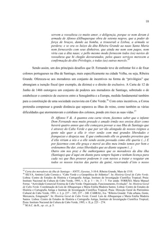 18



                         servem a vossalteza co muito amor, e deligençia, porque se nom deram á
                         armada de Afonso dAlbuquerque obra de setenta negros, que a poder de
                         força de braços, dando aa bomba, a trouxeraõ a Lisboa, a armada se
                         perdera; e se ora os Iuizes da dita Ribeira Grande aa naao Santa Maria
                         nom fornecerão com seus dinheiros, que ainda me nom som pagos, nom
                         viria caa a dita naao; e pello mesmo modo fornecem todos (os) navios de
                         vossalteza que hi chegão desvaratados, pelos quaes serviços merecem a
                         confirmação do dito Privilegio, e todas (as) outras mercês.35

        Sendo assim, um dos principais desafios que D. Fernando teve de enfrentar foi o de fixar
colonos portugueses na ilha de Santiago, mais especificamente na cidade Velha, ou seja, Ribeira
Grande. Ofereceu-se aos moradores um conjunto de incentivos na forma de “privilégios” que
abrangiam a isenção fiscal (por exemplo, da dízima) e o direito do exclusivo. A Carta de 12 de
Junho de 1466 outorgava um conjunto de poderes aos moradores de Santiago, sobretudo o de
estabelecer o comércio de escravos entre a Senegâmbia e a Europa, medida fundamental também
para a constituição de uma sociedade escravista em Cabo Verde.36 Com estes incentivos, a Coroa
pretendia compensar a grande distância que separava as ilhas do reino, como também as várias
dificuldades que atormentavam o cotidiano dos colonos, pondo em risco as suas vidas.37
                         D. Affonso V &. A quantos esta carta virem, fazemos saber que o infante
                         Dom Fernando meu muito presado e amado irmão nos enviou dizer como
                         haverá quatro annos que elle começara povoar a sua Ilha de Santiago que
                         é atravez do Cabo Verde e que por ser tão alongada de nossos reignos a
                         gente não quer a ella ir viver senão com mui grandes liberdades e
                         franquezas e despeza sua. E que conhecendo elle os grandes proveitos que
                         d’ella viriam a nós e a elle sendo assim povoada como elle queria (...) E
                         por fazermos com elle graça e mercê ao dito meu irmão temos por bem e
                         ordenamos lhe dar, estas liberdades que ao diante seguem (...)
                         Outro sim nos praz e lhe outhorgamos que os moradores da dita ilha
                         (Santiago) que d’aqui em diante para sempre hajam e tenham licença para
                         cada vez que lhes prouver poderem ir com navios a tratar e resgatar em
                         todos os nossos tractos das partes da guiné, reservando d’isto o nosso

35
   Carta dos moradores da ilha de Santiago – ANTT, Gavetas, 3-10-8. Ribeira Grande, Maio de 1510.
36
   SILVA, António Leão Correia e. “Cabo Verde e a Geopolítica do Atlântico”. In: História Geral de Cabo Verde.
Lisboa: Centro de Estudos de História e Cartografia Antiga, Instituto de Investigação Científica Tropical; Praia:
Instituto Nacional da Cultura de Cabo Verde, 1995, v. II, p. 1 – 16; 3 – 7. Ver ainda: TORRÃO, Maria Manuel
Ferraz. “Actividade Comercial Externa de Cabo Verde: Organização, Funcionamento, Evolução”. In: História Geral
de Cabo Verde. Coordenação de Luís de Albuquerque e Maria Emília Madeira Santos. Lisboa: Centro de Estudos de
História e Cartografia Antiga e Instituto de Investigação Científica Tropical; Praia: Direcção Geral do Patrimônio
Cultural de Cabo Verde, 1991, v. I, p. 237 – 345; 237 – 240. CABRAL, Iva. “Ribeira Grande: Vida urbana, Gente,
Mercancia, Estagnação”. In: História Geral de Cabo Verde. Coord. Luís de Albuquerque e Maria Emília Madeira
Santos. Lisboa: Centro de Estudos de História e Cartografia Antiga, Instituto de Investigação Científica Tropical;
Praia: Instituto Nacional da Cultura de Cabo Verde, 1995, v. II, p. 225 – 274.
37
   M.A.C. da R., op. cit., p. 5.
 