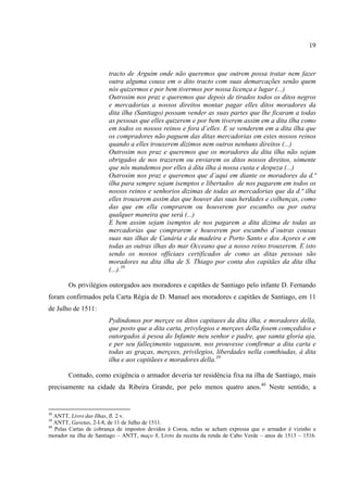 19



                       tracto de Arguim onde não queremos que outrem possa tratar nem fazer
                       outra alguma cousa em o dito tracto com suas demarcações senão quem
                       nós quizermos e por bem tivermos por nossa licença e lugar (...)
                       Outrosim nos praz e queremos que depois de tirados todos os ditos negros
                       e mercadorias a nossos direitos montar pagar elles ditos moradores da
                       dita ilha (Santiago) possam vender as suas partes que lhe ficaram a todas
                       as pessoas que elles quizerem e por bem tiverem assim em a dita ilha como
                       em todos os nossos reinos e fora d’elles. E se venderem em a dita ilha que
                       os compradores não paguem das ditas mercadorias em estes nossos reinos
                       quando a elles trouxerem dízimos nem outros nenhuns direitos (...)
                       Outrosim nos praz e queremos que os moradores da dita ilha não sejam
                       obrigados de nos trazerem ou enviarem os ditos nossos direitos, sómente
                       que nós mandemos por elles à dita ilha á nossa custa e despeza (...)
                       Outrosim nos praz e queremos que d’aqui em diante os moradores da d.ª
                       ilha para sempre sejam isemptos e libertados de nos pagarem em todos os
                       nossos reinos e senhorios dizimas de todas as mercadorias que da d.ª ilha
                       elles trouxerem assim das que houver das suas herdades e colhenças, como
                       das que em ella comprarem ou houverem por escambo ou por outra
                       qualquer maneira que será (...)
                       E bem assim sejam isemptos de nos pagarem a dita dizima de todas as
                       mercadorias que comprarem e houverem por escambo d’outras cousas
                       suas nas ilhas de Canária e da madeira e Porto Santo e dos Açores e em
                       todas as outras ilhas do mar Occeano que a nosso reino trouxerem. E isto
                       sendo os nossos officiaes certificados de como as ditas pessoas são
                       moradores na dita ilha de S. Thiago por conta dos capitães da dita ilha
                       (...).38

       Os privilégios outorgados aos moradores e capitães de Santiago pelo infante D. Fernando
foram confirmados pela Carta Régia de D. Manuel aos moradores e capitães de Santiago, em 11
de Julho de 1511:
                       Pydindonos por merçee os ditos capitaees da dita ilha, e moradores della,
                       que posto que a dita carta, privylegios e merçees della fosem comçedidos e
                       outorgados á pesoa do Infamte meu senhor e padre, que samta gloria aja,
                       e per seu falleçimento vagassem, nos prouvesse comfirmar a dita carta e
                       todas as graças, merçees, privilegios, liberdades nella comthiudas, á dita
                       ilha e aos capitãees e moradores della.39

       Contudo, como exigência o armador deveria ter residência fixa na ilha de Santiago, mais
precisamente na cidade da Ribeira Grande, por pelo menos quatro anos.40 Neste sentido, a


38
   ANTT, Livro das Ilhas, fl. 2 v.
39
   ANTT, Gavetas, 2-I-8, de 11 de Julho de 1511.
40
   Pelas Cartas de cobrança de impostos devidos à Coroa, nelas se acham expressa que o armador é vizinho e
morador na ilha de Santiago – ANTT, maço 8, Livro da receita da renda de Cabo Verde – anos de 1513 – 1516.
 