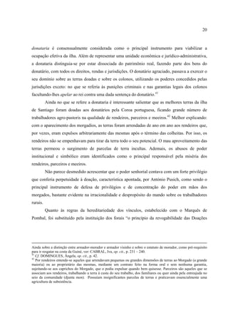20



donataria é consensualmente considerada como o principal instrumento para viabilizar a
ocupação efetiva da ilha. Além de representar uma unidade econômica e jurídico-administrativa,
a donataria distinguia-se por estar dissociada do patrimônio real, fazendo parte dos bens do
donatário, com todos os direitos, rendas e jurisdições. O donatário agraciado, passava a exercer o
seu domínio sobre as terras doadas e sobre os colonos, utilizando os poderes concedidos pelas
jurisdições exceto: no que se referia às punições criminais e nas garantias legais dos colonos
facultando-lhes apelar ao rei contra uma dada sentença do donatário.41
          Ainda no que se refere a donataria é interessante salientar que as melhores terras da ilha
de Santiago foram doadas aos donatários pela Coroa portuguesa, ficando grande número de
trabalhadores agro-pastoris na qualidade de rendeiros, parceiros e meeiros.42 Melhor explicando:
com o aparecimento dos morgadios, as terras foram arrendadas de ano em ano aos rendeiros que,
por vezes, eram expulsos arbitrariamente das mesmas após o término das colheitas. Por isso, os
rendeiros não se empenhavam para tirar da terra todo o seu potencial. O mau aproveitamento das
terras permeou o surgimento de parcelas de terra incultas. Ademais, os abusos de poder
institucional e simbólico eram identificados como o principal responsável pela miséria dos
rendeiros, parceiros e meeiros.
          Não parece desmedido acrescentar que o poder senhorial contava com um forte privilégio
que conferia perpetuidade à doação, característica apontada, por António Pusich, como sendo o
principal instrumento de defesa de privilégios e de concentração do poder em mãos dos
morgados, bastante evidente na irracionalidade e despropósito do mando sobre os trabalhadores
rurais.
          Quanto às regras da hereditariedade dos vínculos, estabelecido com o Marquês de
Pombal, foi substituído pela instituição dos forais “o princípio da revogabilidade das Doações




Ainda sobre a distinção entre armador-morador e armador visinho e sobre o estatuto de morador, como pré-requisito
para ir resgatar na costa da Guiné, ver: CABRAL, Iva, op. cit., p. 231 – 240.
41
   Cf. DOMINGUES, Ângela, op. cit., p. 42.
42
   Por rendeiros entende-se aqueles que arrendavam pequenas ou grandes dimensões de terras ao Morgado (a grande
maioria) ou ao proprietário das mesmas, mediante um contrato feito na forma oral e sem nenhuma garantia,
sujeitando-se aos caprichos do Morgado, que o podia expulsar quando bem quisesse. Parceiros são aqueles que se
associam aos rendeiros, trabalhando a terra à custa do seu trabalho, dos familiares ou quer ainda pela entreajuda no
seio da comunidade (djunta mon). Possuíam insignificantes parcelas de terras e praticavam essencialmente uma
agricultura de subsistência.
 
