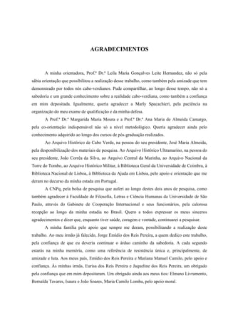 AGRADECIMENTOS


       A minha orientadora, Prof.ª Dr.ª Leila Maria Gonçalves Leite Hernandez, não só pela
sábia orientação que possibilitou a realização desse trabalho, como também pela amizade que tem
demonstrado por todos nós cabo-verdianos. Pude compartilhar, ao longo desse tempo, não só a
sabedoria e um grande conhecimento sobre a realidade cabo-verdiana, como também a confiança
em mim depositada. Igualmente, queria agradecer a Marly Spacachieri, pela paciência na
organização do meu exame de qualificação e da minha defesa.
       A Prof.ª Dr.ª Margarida Maria Moura e a Prof.ª Dr.ª Ana Maria de Almeida Camargo,
pela co-orientação indispensável não só a nível metodológico. Queria agradecer ainda pelo
conhecimento adquirido ao longo dos cursos de pós-graduação realizados.
       Ao Arquivo Histórico de Cabo Verde, na pessoa do seu presidente, José Maria Almeida,
pela desponibilização dos materiais de pesquisa. Ao Arquivo Histórico Ultramarino, na pessoa do
seu presidente, João Corrêa da Silva, ao Arquivo Central da Marinha, ao Arquivo Nacional da
Torre do Tombo, ao Arquivo Histórico Militar, à Biblioteca Geral da Universidade de Coimbra, à
Biblioteca Nacional de Lisboa, à Biblioteca da Ajuda em Lisboa, pelo apoio e orientação que me
deram no decurso da minha estada em Portugal.
       A CNPq, pela bolsa de pesquisa que auferi ao longo destes dois anos de pesquisa, como
também agradecer à Faculdade de Filosofia, Letras e Ciência Humanas da Universidade de São
Paulo, através do Gabinete de Cooperação Internacional e seus funcionários, pela calorosa
recepção ao longo da minha estadia no Brasil. Quero a todos expressar os meus sinceros
agradecimentos e dizer que, enquanto tiver saúde, coragem e vontade, continuarei a pesquisar.
       A minha família pelo apoio que sempre me deram, possibilitando a realização deste
trabalho. Ao meu irmão já falecido, Jorge Emídio dos Reis Pereira, a quem dedico este trabalho,
pela confiança de que eu deveria continuar o árduo caminho da sabedoria. A cada segundo
estarás na minha memória, como uma referência de resistência única e, principalmente, de
amizade e luta. Aos meus pais, Emídio dos Reis Pereira e Mariana Manuel Camilo, pelo apoio e
confiança. Às minhas irmãs, Eurisa dos Reis Pereira e Jaqueline dos Reis Pereira, um obrigado
pela confiança que em mim depositaram. Um obrigado ainda aos meus tios: Elmano Livramento,
Bernalda Tavares, Isaura e João Soares, Maria Camilo Lomba, pelo apoio moral.
 