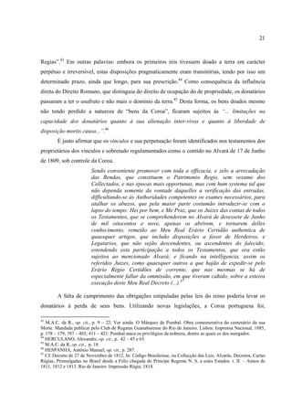 21



Regias”.43 Em outras palavras: embora os primeiros reis tivessem doado a terra em carácter
perpétuo e irreversível, estas disposições pragmaticamente eram transitórias, tendo por isso um
determinado prazo, ainda que longo, para sua prescrição.44 Como consequência da influência
direta do Direito Romano, que distinguia do direito de ocupação do de propriedade, os donatários
passaram a ter o usufruto e não mais o domínio da terra.45 Desta forma, os bens doados mesmo
não tendo perdido a natureza de “bens da Coroa”, ficaram sujeitos às “... limitações na
capacidade dos donatários quanto à sua alienação inter-vivos e quanto à liberdade de
disposição mortis causa...”.46
        É justo afirmar que os vínculos e sua perpetuação foram identificados nos testamentos dos
proprietários dos vínculos e sobretudo regulamentados como o contido no Alvará de 17 de Junho
de 1809, sob controle da Coroa.
                         Sendo conveniente promover com toda a efficacia, e zelo a arrecadação
                         das Rendas, que constituem o Patrimonio Regio, sem vexame dos
                         Collectados, e nas epocas mais opportunas, mas com hum systema tal que
                         não dependa somente da vontade daquelles a verificação das entradas,
                         difficultando-se ás Authoridades competentes os exames necessários, para
                         atalhar os abuzos, que pela maior parte costumão introduzir-se com o
                         lapso do tempo: Hei por bem, e Me Praz, que os Juizes das contas de todos
                         os Testamentos, que se comprehenderem no Alvará de desessete de Junho
                         de mil oitocentos e nove, apenas os abrirem, e tornarem delles
                         conhecimento, remetão ao Meu Real Erário Certidão authentica de
                         quaesquer artigos, que incluão disposições a favor de Herdeiros, e
                         Legatarios, que não sejão descendentes, ou ascendentes do falecido;
                         estendendo esta participação a todos os Testamentos, que ora estão
                         sujeitos ao mencionado Alvará; e ficando na intelligencia, assim os
                         referidos Juizes, como quaesquer outros a que hajão de expedir-se pelo
                         Erário Régio Certidões de corrente, que nas mesmas se há de
                         especialmente fallar da ommissão, em que tiveram cahido, sobre a esteira
                         execução deste Meu Real Decreto (...).47

        A falta de cumprimento das obrigações estipuladas pelas leis do reino poderia levar os
donatários à perda de seus bens. Utilizando novas legislações, a Coroa portuguesa foi,

43
   M.A.C. da R., op. cit., p. 9 – 22. Ver ainda: O Márquez de Pombal. Obra comemorativa do centenário da sua
Morte. Mandada publicar pelo Club de Regatas Guanabarense do Rio de Janeiro. Lisboa: Imprensa Nacional, 1885,
p. 178 – 179; 397 – 403; 411 – 421: Pombal ataca os privilégios da nobreza, dentre as quais os dos morgados.
44
   HERCULANO, Alexandre, op. cit., p. 42 – 43 e 65.
45
   M.A.C. da R, op. cit., p. 18.
46
   HESPANHA, António Manuel, op. cit., p. 287.
47
   Cf. Decreto de 27 de Novembro de 1812, In: Código Brasileinse, ou Collecção das Leis, Alvarás, Decretos, Cartas
Régias, Promulgadas no Brasil desde a Feliz chegada do Príncipe Regente N. S. a estes Estados. t. II. – Annos de
1811, 1812 e 1813. Rio de Janeiro: Impressão Régia, 1814.
 