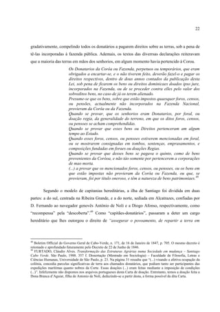 22



gradativamente, compelindo todos os donatários a pagarem direitos sobre as terras, sob a pena de
tê-las incorporadas à fazenda pública. Ademais, os textos das diverrsas declarações reiteravam
que a maioria das terras em mãos dos senhorios, em algum momento havia pertencido à Coroa.
                          Os Donatarios da Corôa ou Fazenda, perpetuos ou temporários, que eram
                          obrigados a encartar-se, e o não tiverem feito, deverão fazel-o e pagar os
                          direitos respectivos, dentro de dous annos contados da publicação desta
                          Lei, sob pena de ficarem os bens ou direitos dominicaes doados ipso jure,
                          incorporados na Fazenda, ou de se proceder contra elles pelo valor dos
                          sobreditos bens, no caso de já os terem alienado.
                          Presume-se que os bens, sobre que estão impostos quaesquer foros, censos,
                          ou pensões, actualmente não incorporados na Fazenda Nacional,
                          provieram da Corôa ou da Fazenda.
                          Quando se provar, que os senhorios eram Donatarios, por foral, ou
                          doação regia, da generalidade do terreno, em que os ditos foros, censos,
                          ou pensoes se acham comprehendidas.
                          Quando se provar que esses bens ou Direitos pertenceram am algum
                          tempo ao Estado.
                          Quando esses foros, censos, ou pensoes estiverem mencionadas em foral,
                          ou se mostrarem consignadas em tombos, sentenças, emprasamentos, e
                          composições fundadas em foraes ou doações Regias.
                          Quando se provar que desses bens se pagava o quinto, como de bens
                          provenientes da Corôoa, e não tào somente por pertencerem a corporações
                          de mao morta.
                          (...) a provar que os mencionados foros, censos, ou pensoes, ou os bens em
                          que estão impostas não provieram da Corôa ou Fazenda, ou que, se
                          provieram, foi por titulo oneroso, e têm a natureza de bens patrimoniaes.48

        Segundo o modelo de capitanias hereditárias, a ilha de Santiago foi dividida em duas
partes: a do sul, centrada na Ribeira Grande, e a do norte, sediada em Alcatrazes, confiadas por
D. Fernando ao navegador genovês António de Noli e a Diogo Afonso, respectivamente, como
“recompensa” pela “descoberta”.49 Como “capitães-donatários”, passaram a deter um cargo
hereditário que lhes outorgou o direito de “assegurar o povoamento, de repartir a terra em



48
   Boletim Official do Governo Geral de Cabo-Verde, n. 171, de 16 de Janeiro de 1847, p. 705. O mesmo decreto é
retomado e aprofundado futuramente pelo Decreto de 22 de Junho de 1846.
49
    FURTADO, Cláudio Alves. Transformação das Estruturas Agrárias numa Sociedade em mudança – Santiago
Cabo Verde. São Paulo, 1988. 357 f. Dissertação (Mestrado em Sociologia) – Faculdade de Filosofia, Letras e
Ciências Humanas, Universidade de São Paulo, p. 23. Na página 31 ressalta que “(...) visando a afetiva ocupação da
colônia, concedia parcelas significativas de terra aos chamados donatários, que podiam tanto ser participantes das
expedições marítimas quanto nobres da Corte. Essas doações (...) eram feitas mediante a imposição de condições
(...)”. Infelizmente não dispomos nos arquivos portugueses desta Carta de doação. Entretanto, temos a doação feita a
Dona Branca d’Aguiar, filha de Antonio de Noli, deduzindo-se a partir desta, a forma possível da dita Carta.
 