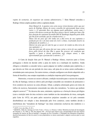23



regime de sesmarias, de organizar um sistema administrativo...”. Dom Manuel concedeu a
Rodrigo Afonso amplos poderes sobre a capitania doada:
                         Dom Manuel &. A quantos esta carta nossa virem fazemos saber que por
                         parte de Rodrigo Afonso do nosso conselho foi apresentada huua nossa
                         carta (...) E querendo lhos em alguma parte gallardoar, assim como é
                         razom e elle merece assim por lhe fazer graça e mercê, tenho por bem e lhe
                         faço doaçam da capetania da minha Ilha de Santhiago daquella parte della
                         que lhe já foi assinada, que he a banda norte (...)
                         Outro sim me praz que elle tenha em a dita terra de sua capitania a
                         jurdiçam por mi e em meu nome do cível e crimee, resalvando moorte ou
                         talhamento de nembro (...)
                         Outrosi me praz que de todo ho que se ouverr de remda na dita terra de
                         sua capitania (...)
                         Item me praz que elle possa dar por suas cartas a terra de sua capitania
                         forra pello forral da dita Ilha a quem lhe prouver tal condiçam que
                         aquelles a quem a derem aproveitem atee cimquo annos, e nam
                         aproveitamdo que a possam dar a outrem (...).50

        A Carta de doação feita por D. Manuel a Rodrigo Afonso, reservava para a Coroa
portuguesa o direito de decisão sobre a pena de morte ou a mutilação de membros. Ainda
obrigava o donatário a conceder terras a quem julgasse ter melhor condição para explorá-las, o
que deveria ser feito em um período de cinco anos, sob pena de as terras serem confiscadas e
arrendadas para outra pessoa. Em outros termos, a doação configurava um direito adquirido sob a
forma de benefício, mas sempre respeitadas as condições impostas pela Coroa portuguesa.
        Outrossim, o recurso ao escravo africano, condição necessária para o sucesso da ocupação
da ilha de Santiago, tornou-se efetivo pelo privilégio concedido aos moradores de praticarem o
livre comércio de escravos na costa africana. Afinal, a própria colonização girava em torno do
tráfico de escravos, basicamente concentrado nas mãos dos moradores, “os únicos que podiam
adquirir escravos”.51 No decurso dos anos, entretanto, registrou-se a limitação desses privilégios
(com a restrição tanto da área exclusiva como também na das mercadorias de troca, outorgada
pela Carta de 1472), em parte pelos sucessivos prejuízos causados ao rei pela constante
desobediência em relação a área demarcada pelo livre comércio, como também devido à
interferência dos “moradores de Santiago” nas áreas comerciais exclusivas dos rendeiros e a
50
  ANTT, Livro das Ilhas, fl. 69 v.
51
 AMARAL, Ilídio do. Santiago de Cabo Verde: A Terra e os Homens. Lisboa: Memórias da Junta de Investigação
do Ultramar, n. 18, 1964, p. 190. Nas páginas 190 – 193 Este autor observa que a prosperidade de dois dos maiores
morgadios do interior da ilha de Santiago, o morgadio de Pico Vermelho e o Morgadio dos Mosquitos (Engenhos),
decorria basicamente do fato de serem os seus proprietários os únicos autorizados a adquirir escravos para os seus
engenhos.
 