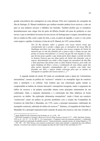 24



grande concorrência dos estrangeiros na costa africana. Pelo novo regimento do corregedor da
ilha de Santiago, D. Manuel estabeleceu que nenhum morador poderia levar escravos, a não ser
para os seus próprios serviços e trabalhos nas fazendas. Também proibiu que os moradores
desembarcassem suas cargas fora do porto da Ribeira Grande sob pena de perderem os seus
navios; e que os moradores levassem em seus navios, de Santiago para o resgate, mercadorias que
não as criadas na ilha, como o pano de terra, a cera, os panos de algodão, o couro e o sal, assim
como negros e capitães. Conforme a Carta do rei D. Manuel, de 1472, acima referida:
                          Nós El Rei fazemos saber a quantos este nosso alvará virem que
                          considerando nós a perda e dagno que os moradores da nossa Ilha de
                          Santhiago tem feito com suas armações nos nossos resgates de Guiné de
                          maneira que os tem tão abatidos por a pouca valia e estima em que tem
                          postas as nossas mercadorias e a careza em que lhe tem alçadas as suas,
                          que há mui pouco ganho e que muita parte deste dagno e perda tem feito
                          os homens brancos que nas ditas partes de Guiné são lançados com os
                          negros, determinados ora vedar o dito resgate aos moradores da dita Ilha
                          e mais queremos dar forma como os ditos homens brancos, pois estão em
                          tanto desfamas de Deus e nosso e condenação de suas almas sejam das
                          ditas partes lançados commandamos dar e cometer com todas suas
                          fazendas aos Reis e negros donde estiverem pêra que os matem ou
                          entreguem so capitães dos nossos navios (...).52

        A segunda metade do século XV pode ser considerada como a época do “colonialismo
mercantilista”, assente na política do “exclusivo” colonial e no monopólio régio do comércio
entre a metrópole e as colônias. Vale lembrar que esta colonização ganha sentido se
compreendida no âmbito do sistema mercantil e monopolista insurgente, tendo o surgimento do
tráfico de escravos e da própria escravidão interna como principais instrumentos de sua
viabilização. Aliás, a expansão ultramarina e a colonização das ilhas atlânticas só foram
possíveis, no âmbito “da exploração ultramarina monopolista”, tendo à frente um comércio
“exclusivista”, posto em prática no governo pombalino com a criação das Companhias de
Comércio do Grão-Pará e Maranhão, em 1755, como o principal instrumento viabilizador do
monopólio comercial, sobretudo do tráfico de escravos.53 Ademais, a Companhia do Grão-Pará e
Maranhão foi a principal responsável pelo aumento do preço dos escravos, não raro, levando os

52
  Apud: BARCELLOS, Christiano José de Senna, op. cit., p. 88 – 89.
53
  NOVAES, Fernando A. Portugal e Brasil na Crise do Antigo Sistema Colonial (1777 – 1808). São Paulo: Hucitec,
1979, p. 61 – 63; 72 – 73; 78; 108: “(...) E o escravismo (...) reaparece como seu elemento essencial (...) exploração
colonial significava exploração do trabalho escravo”. Sinais persistentes, segundo mesmo, do Antigo Regime; p. 174
– 199; 188 – 191. Para Novaes, este comércio exclusivista é chave para entender a exploração da costa atlântica
africana. O exclusivo do comércio e da navegação das ilhas de Cabo Verde foi lhe concedida em 1757.
 