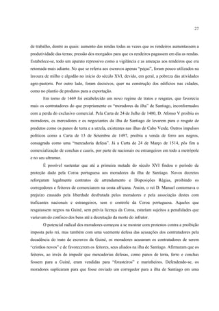 27



de trabalho, dentre as quais: aumento das rendas todas as vezes que os rendeiros aumentassem a
produtividade das terras; pressão dos morgados para que os rendeiros pagassem em dia as rendas.
Estabelece-se, todo um aparato repressivo como a vigilância e as ameaças aos rendeiros que era
retomada mais adiante. No que se referia aos escravos apenas “peças”, foram pouco utilizados na
lavoura de milho e algodão no início do século XVI, devido, em geral, a pobreza das atividades
agro-pastoris. Por outro lado, foram decisivos, quer na construção dos edifícios nas cidades,
como no plantio de produtos para a exportação.
       Em torno de 1469 foi estabelecido um novo regime de tratos e resgates, que favorecia
mais os contratadores do que propriamente os “moradores da ilha” de Santiago, inconformados
com a perda do exclusivo comercial. Pela Carta de 24 de Julho de 1480, D. Afonso V proibiu os
moradores, os mercadores e os negociantes da ilha de Santiago de levarem para o resgate de
produtos como os panos de terra e a urzela, existentes nas ilhas de Cabo Verde. Outros impulsos
políticos como a Carta de 13 de Setembro de 1497, proibiu a venda de ferro aos negros,
consagrada como uma “mercadoria defesa”. Já a Carta de 24 de Março de 1514, pôs fim a
comercialização de conchas e cauris, por parte de nacionais ou estrangeiros em todo a metrópole
e no seu ultramar.
       É possível sustentar que até a primeira metade do século XVI findou o período de
proteção dado pela Coroa portuguesa aos moradores da ilha de Santiago. Novos decretos
reforçaram legalmente contratos de arrendamento e Disposições Régias, proibindo os
corregedores e feitores de comerciarem na costa africana. Assim, o rei D. Manuel contornava o
prejuízo causado pela liberdade desfrutada pelos moradores e pela associação destes com
traficantes nacionais e estrangeiros, sem o controle da Coroa portuguesa. Aqueles que
resgatassem negros na Guiné, sem prévia licença da Coroa, estariam sujeitos a penalidades que
variavam do confisco dos bens até a decretação da morte do infrator.
       O potencial radical dos moradores começou a se mostrar com protestos contra a proibição
imposta pelo rei, mas também com uma veemente defesa das acusações dos contratadores pela
decadência do trato de escravos da Guiné, os moradores acusaram os contratadores de serem
“cristãos novos” e de favorecerem os feitores, seus aliados na ilha de Santiago. Afirmaram que os
feitores, ao invés de impedir que mercadorias defesas, como panos de terra, ferro e conchas
fossem para a Guiné, eram vendidas para “forasteiros” e marinheiros. Defendendo-se, os
moradores suplicaram para que fosse enviado um corregedor para a ilha de Santiago em uma
 