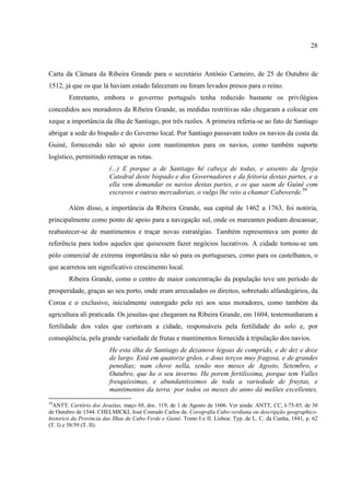 28



Carta da Câmara da Ribeira Grande para o secretário António Carneiro, de 25 de Outubro de
1512, já que os que lá haviam estado faleceram ou foram levados presos para o reino.
        Entretanto, embora o goverrno português tenha reduzido bastante os privilégios
concedidos aos moradores da Ribeira Grande, as medidas restritivas não chegaram a colocar em
xeque a importância da ilha de Santiago, por três razões. A primeira referia-se ao fato de Santiago
abrigar a sede do bispado e do Governo local. Por Santiago passavam todos os navios da costa da
Guiné, fornecendo não só apoio com mantimentos para os navios, como também suporte
logístico, permitindo retraçar as rotas.
                         (...) E porque a de Santiago hé cabeça de todas, e assento da Igreja
                         Catedral deste bispado e dos Governadores e da feitoria destas partes, e a
                         ella vem demandar os navios destas partes, e os que saem de Guiné com
                         escravos e outras mercadorias, o vulgo lhe veio a chamar Caboverde.59

        Além disso, a importância da Ribeira Grande, sua capital de 1462 a 1763, foi notória,
principalmente como ponto de apoio para a navegação sul, onde os mareantes podiam descansar,
reabastecer-se de mantimentos e traçar novas estratégias. Também representava um ponto de
referência para todos aqueles que quisessem fazer negócios lucrativos. A cidade tornou-se um
pólo comercial de extrema importância não só para os portugueses, como para os castelhanos, o
que acarretou um significativo crescimento local.
        Ribeira Grande, como o centro de maior concentração da população teve um período de
prosperidade, graças ao seu porto, onde eram arrecadados os direitos, sobretudo alfandegários, da
Coroa e o exclusivo, inicialmente outorgado pelo rei aos seus moradores, como também da
agricultura ali praticada. Os jesuítas que chegaram na Ribeira Grande, em 1604, testemunharam a
fertilidade dos vales que cortavam a cidade, responsáveis pela fertilidade do solo e, por
conseqüência, pela grande variedade de frutas e mantimentos fornecida à tripulação dos navios.
                         He esta ilha de Santiago de dezanove legoas de comprido, e de dez e doze
                         de largo. Está em quatorze grãos, e dous terços muy fragosa, e de grandes
                         penedias; nam chove nella, senão nos meses de Agosto, Setembro, e
                         Outubro, que he o seu inverno. He porem fertilíssima, porque tem Valles
                         fresquíssimas, e abundantissimos de toda a variedade de fruytas, e
                         mantimentos da terra: por todos os meses do anno dá melões excellentes,
59
  ANTT, Cartório dos Jesuítas, maço 68, doc. 119, de 1 de Agosto de 1606. Ver ainda: ANTT, CC, I-75-85, de 30
de Outubro de 1544. CHELMICKI, José Conrado Carlos de. Corografia Cabo-verdiana ou descripção geographico-
historico da Província das Ilhas de Cabo-Verde e Guiné. Tomo I e II. Lisboa: Typ. de L. C. da Cunha, 1841, p. 62
(T. I) e 58/59 (T. II).
 