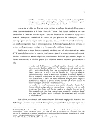29



                         produz boa cantidade de açúcar; carne muytas, e de toda a sorte: galinhas
                         em grande numero: muyta criação de cavallos, e sobre tudo põem espanto
                         a numerosa cantidade de gente que nella vive (...).60

        Apesar de ter sido, por diversas vezes, cogitada a mudança da sede do Governo para
outras ilhas, nomeadamente as de Santo Antão, São Vicente e São Nicolau, concluiu-se que estas
não reuniam as condições básicas exigidas. É que elas apresentavam uma situação topográfica e
portuária inadequadas; inexistência de ribeiras de água próximas das habitações; e uma a
população pouco expressiva para sediar um governo geral. Assim, Ribeira Grande continuava a
ser uma base importante para os intentos comerciais da Coroa portuguesa. Por isso impunha-se
evitar o seu despovoamento e obrigar os navios a despachar na ilha de Santiago.
        Porém, com o passar do tempo Santiago, que havia sido até primeira metade do século
XVII, o principal entreposto de escravos, entrou em decadência, por um conjunto de elementos:
descenso do tráfico; os entraves impostos à vida econômica da colônia pela dinâmica própria ao
sistema mercantilista; às invasões piratas; e as sucessivas fomes e epidemias que assolavam a
ilha.
                         A antiga sede do Governo era na Cidade da ribeira Grande, onde existião
                         vários templos, Edifícios públicos, e Fortificações necessárias para a sua
                         difeza; mas a invasão dos francezes no principio do século passado, as
                         fomes sucessivas, e sobre tudo o flagello das Pestiferas doenças
                         affugentarão quazi todos os moradores Europeos da referida Cidade, e
                         Ilha; e quanto ali havia cahion em ruína, ficando só habitável o Convento
                         dos Franciscanos, e ainda em estado de servir/ mas por pouco tempo/ à
                         Cathedral do Bispado, e quando mesmo estivesse em melhor estado de
                         pouca vantagem servem em semelhante local (...)
                         Arruinados os estabelecimentos, que havia n’aquella Cidade hoje
                         inabitável, todo está por fazer na mesma Ilha, e à prudência pede que nada
                         se faça em hum lugar onde he tão precária a vida dos homens, que S.
                         Magestade destinar para fazerem as fortunas de aquelles insulanos, à qual
                         não pode estar ligada a meras rezidencias dos mesmos na mais pestifera
                         d’aquellas Ilhas.61

        Por sua vez, a decadência da Ribeira Grande foi decisiva na ocupação do interior da ilha
de Santiago. Coincidiu com a chamada “fase agrária”, em que também a principal figura era o


60
   GUERREIRO, Padre Fernam. Relaçam Anual das Cousas que Fezeram os Padres da Companhia de Jesus nas
partes da Índia Oriental, e no Brasil, Angola, Cabo Verde, nos annos de seiscentos e dous e seiscentos e três, e do
processo de conversam, e christandade daquellas partes, tirada das cartas dos mesmos padres que de lá vieram.
Lisboa: Per Jorge Rodriguez, 1695 (1605), p. 130 – 131.
61
   Cf. AHU, Cabo Verde, Cx. 060/ Doc. Nº. 13, de 10 de Março de 1818.
 