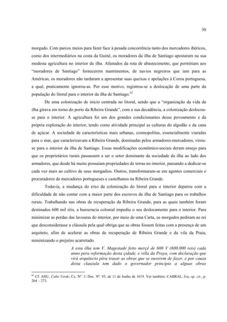 30



morgado. Com parcos meios para fazer face à pesada concorrência tanto dos mercadores ibéricos,
como dos intermediários na costa da Guiné, os moradores da ilha de Santiago apostaram na sua
modesta agricultura no interior da ilha. Afastados da rota de abastecimento, que permitiam aos
“moradores de Santiago” fornecerem mantimentos, de navios negreiros que iam para as
Américas, os moradores não tardaram a apresentar suas queixas e apelações à Coroa portuguesa,
a qual, praticamente ignorou-as. Por esse motivo, registrou-se a deslocação de uma parte da
população do litoral para o interior da ilha de Santiago.62
        De uma colonização de início centrada no litoral, sendo que a “organização da vida da
ilha girava em torno do porto da Ribeira Grande”, com a sua decadência, a colonização deslocou-
se para o interior. A agricultura foi um dos grandes condicionantes desse povoamento e da
própria exploração do interior, tendo como atividade principal as culturas do algodão e da cana
de açúcar. A sociedade de características mais urbanas, cosmopolitas, essencialmente viaradas
para o mar, que caracterizavam a Ribeira Grande, dominadas pelos armadores-mercadores, virou-
se para o interior da ilha de Santiago. Essas modificações econômico-sociais deram ensejo para
que os proprietários rurais passassem a ser o setor dominante da sociedade da ilha ao lado dos
armadores, que desde há muito possuíam propriedades de terras no interior, passando a dedicar-se
cada vez mais ao cultivo de seus morgadios. Outros, transformaram-se em agentes comerciais e
procuradores de mercadores portugueses e castelhanos na Ribeira Grande.
        Todavia, a mudança do eixo da colonização do litoral para o interior deparou com a
dificuldade de não contar com a maior parte dos escravos da ilha de Santiago para os trabalhos
rurais. Trabalhando nas obras de recuperação da Ribeira Grande, para as quais também foram
destinados 600 mil réis, a burocracia colonial impediu o seu deslocamento para o interior. Para
minimizar as perdas das lavouras do interior, por meio de uma Carta, os morgados pediram ao rei
que desconsiderasse a cláusula pela qual obriga que as obras fossem feitas com a presença de um
arquiteto, afim de acelerar as obras de recuperação de Ribeira Grande e da vila da Praia,
minimizando o prejuízo acarretado.
                        A esta ilha tem V. Magestade feito merçê de 600 V (600.000 reis) cada
                        anno pera reformação desta çidade, e villa da Praya, com declaração que
                        virá arquitecto pêra trasar as obras que se ouverem de fazer, e por cauza
                        desta clauzula tem dado o governador principio a alguas obras

62
  Cf. AHU, Cabo Verde, Cx. Nº. 1/ Doc. Nº. 93, de 11 de Junho de 1619. Ver também: CABRAL, Iva, op. cit., p.
264 – 273.
 