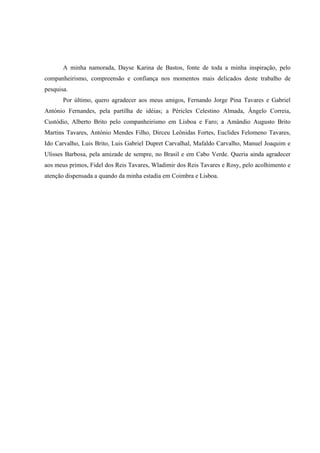 A minha namorada, Dayse Karina de Bastos, fonte de toda a minha inspiração, pelo
companheirismo, compreensão e confiança nos momentos mais delicados deste trabalho de
pesquisa.
       Por último, quero agradecer aos meus amigos, Fernando Jorge Pina Tavares e Gabriel
António Fernandes, pela partilha de idéias; a Péricles Celestino Almada, Ângelo Correia,
Custódio, Alberto Brito pelo companheirismo em Lisboa e Faro; a Amândio Augusto Brito
Martins Tavares, António Mendes Filho, Dirceu Leônidas Fortes, Euclides Felomeno Tavares,
Ido Carvalho, Luis Brito, Luis Gabriel Dupret Carvalhal, Mafaldo Carvalho, Manuel Joaquim e
Ulisses Barbosa, pela amizade de sempre, no Brasil e em Cabo Verde. Queria ainda agradecer
aos meus primos, Fidel dos Reis Tavares, Wladimir dos Reis Tavares e Rosy, pelo acolhimento e
atenção dispensada a quando da minha estadia em Coimbra e Lisboa.
 