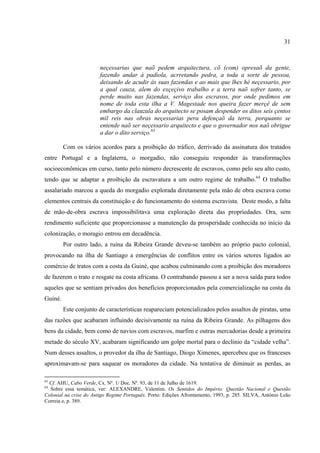 31



                        neçessarias que naõ pedem arquitectura, cõ (com) opresaõ da gente,
                        fazendo andar á padiola, acrretando pedra, a toda a sorte de pessoa,
                        deixando de acudir ás suas fazendas e ao mais que lhes hé neçessario, por
                        a qual cauza, alem do exçeçivo trabalho e a terra naõ sofrer tanto, se
                        perde muito nas fazendas, serviço dos escravos, por onde pedimos em
                        nome de toda esta ilha a V. Magestade nos queira fazer merçê de sem
                        embargo da clauzula do arquitecto se posam despender os ditos seis çentos
                        mil reis nas obras neçessarias pera defençaõ da terra, porquanto se
                        entende naõ ser neçessario arquitecto e que o governador nos naõ obrigue
                        a dar o dito serviço.63

         Com os vários acordos para a proibição do tráfico, derrivado da assinatura dos tratados
entre Portugal e a Inglaterra, o morgadio, não conseguiu responder às transformações
socioeconômicas em curso, tanto pelo número decrescente de escravos, como pelo seu alto custo,
tendo que se adaptar a proibição da escravatura a um outro regime de trabalho.64 O trabalho
assalariado marcou a queda do morgadio explorada diretamente pela mão de obra escrava como
elementos centrais da constituição e do funcionamento do sistema escravista. Deste modo, a falta
de mão-de-obra escrava impossibilitava uma exploração direta das propriedades. Ora, sem
rendimento suficiente que proporcionasse a manutenção da prosperidade conhecida no início da
colonização, o moragio entrou em decadência.
         Por outro lado, a ruína da Ribeira Grande deveu-se também ao próprio pacto colonial,
provocando na ilha de Santiago a emergências de conflitos entre os vários setores ligados ao
comércio de tratos com a costa da Guiné, que acabou culminando com a proibição dos moradores
de fazerem o trato e resgate na costa africana. O contrabando passou a ser a nova saída para todos
aqueles que se sentiam privados dos benefícios proporcionados pela comercialização na costa da
Guiné.
         Este conjunto de características reapareciam potencializados pelos assaltos de piratas, uma
das razões que acabaram influindo decisivamente na ruína da Ribeira Grande. As pilhagens dos
bens da cidade, bem como de navios com escravos, marfim e outras mercadorias desde a primeira
metade do século XV, acabaram significando um golpe mortal para o declínio da “cidade velha”.
Num desses assaltos, o provedor da ilha de Santiago, Diogo Ximenes, apercebeu que os franceses
aproximavam-se para saquear os moradores da cidade. Na tentativa de diminuir as perdas, as

63
 Cf. AHU, Cabo Verde, Cx. Nº. 1/ Doc. Nº. 93, de 11 de Julho de 1619.
64
  Sobre essa temática, ver: ALEXANDRE, Valentim. Os Sentidos do Império: Questão Nacional e Questão
Colonial na crise do Antigo Regime Português. Porto: Edições Afrontamento, 1993, p. 285. SILVA, António Leão
Correia e, p. 389.
 