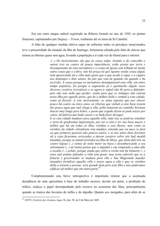 33



           Em um outro ataque radical registrado na Ribeira Grande no ano de 1583, os piratas
franceses, capitaneados por Duguay – Trouin, roubaram até os sinos da Sé Catedral.
           A falta de qualquer medida efetiva capaz de enfrentar todos os percalços mencionados
teve a precariedade da situação da Ilha de Santiago, fortemente afetada pela falta de chuvas que
tornou as ribeiras quase sem água, levando a população a ir cada vez do litoral para o interior.
                             (...) Os incôvenientes são que as cazas todas, tirando a do comcelho e
                            outras tres ou coatro de pouca importância, estão postas por terra e
                            desemparadas de seus moradores e o corpo da Igreja sem telhado nê (nem)
                            outra couza que o cubra; não há praça nê quê (quem) venda couza alguã,
                            nem aparecendo dá a villa mais gente que a que acode á vigia, e o vigairo
                            aos domingos e dias santos, hu juiz que vem de quando em quando e hu
                            escrivão. A cauza porque os moradores desempararaõ esta villa, em outro
                            tempo populoza, foi porque a saquearão já e queimarão alguãs vezes
                            diversos cosairos (corsários) e se agora a vigiaõ não hé pera a defender,
                            pois não tem nella que perder, senão pera que os inimigos não entrem
                            nesta Ilha por aquelle porto, que he o milhor della e venhaõ a esta cidade,
                            como já fizeraõ. A este incôveniente, se aiuta (ajusta) que por chover
                            pouco há coatro ou sinco anos, as ribeiras que vinhaõ a esta baya trazem
                            tão pouca agoa que naõ chega a ella, pella tomarem no caminho hiremna
                            buscar muy longe pera beber; e posto que segudo dizem se pode trazer por
                            canos, hé fabrica que hade custar e se hade fazer devagar.
                            E se esta cidade mudasse pera aquella villa, tudo isto se poderia remidiar
                            e seria de gradissima importançia, por ser o citio e ter sua baya mayor e
                            milhor que há em todas as ilhas vizinhas a este Reyno; mas como os
                            vizinhos da cidade côtradizem esta mudâça, entendo que ou nuca se fará
                            ou que primeiro passará não poucos annos, e se nós antes disto fizermos
                            ali a casa ficaremos arriscados a darem cosairos sobre nós huã menhã
                            (manhã), porque se aiutaõ (avistão) na Ilha do Mayo, que dista dali três ou
                            coatro legoas (...) vemse de noite meter na baya e desembarcando a seu
                            salvamento (...) nê (nem) portas que o impidaõ e em rompendo a alua dão
                            o assalto (...) achão, porque ainda que sobre a rocha tem hu baluarte (...)
                            estes naõ podem defender a villa sem gente: mas torno advertir que se a
                            feituria e goverrnador se mudara pera ella e Sua Magestade maodar
                            (mandar) forteficar aquella villa e trazer agoa a ella e que os vizinhos
                            della a tornem a povoar, será grande bem pera esta Ilha e nós poderemos
                            edificar ali milhor que em outra parte.67

           Complementando esta breve retrospectiva é importante reiterar que a acentuada
decadência de uma agricultura à base do trabalho escravo, devido em parte, a proibição do
tráfico, realçou o papel desempenhado pelo escravo na economia das ilhas, principalmente
quando se tratava das lavouras de milho e de algodão. Quanto aos morgados, para além de se

67
     ANTT, Cartório dos Jesuítas, maço 36, doc. 92, de 9 de Maio de 1609.
 
