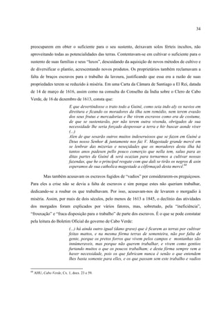 34



preocuparem em obter o suficiente para o seu sustento, deixavam solos férteis incultos, não
aproveitando todas as potencialidades das terras. Contentavam-se em cultivar o suficiente para o
sustento de suas famílias e seus “luxos”, descuidando da aquisição de novos métodos de cultivo e
de diversificar o plantio, acrescentando novos produtos. Os proprietários também reclamavam a
falta de braços escravos para o trabalho da lavoura, justificando que essa era a razão de suas
propriedades terem se reduzido à miséria. Em uma Carta da Câmara de Santiago a El Rei, datada
de 14 de março de 1616, assim como na consulta do Conselho da Índia sobre o Clero de Cabo
Verde, de 16 de dezembro de 1613, consta que:
                           E que devertindosse o trato todo a Guiné, como seia indo aly os navios em
                           direitura e ficando os moradores da ilha sem remédio, nem terem evasão
                           dos seus frutus e mercadorias e lhe virem escravos como era de costume,
                           de que se sustentavão, por não terem outra vivenda, obrigados de sua
                           necessidade lhe seria forçado despovoar a terra e hir buscar aonde viver
                           (...)
                           Alen de que sesarão outros muitos indeseruissos que se fazen em Guiné a
                           Deus nosso Senhor & juntamente nos faz V. Magestade grande mercê em
                           se lenbrar das mizerias e neseçidades que os moradores desta ilha há
                           tantos anos padesen pello pouco comerçio que nella tem, saluo para as
                           ditas partes da Guiné & será ocazian para tornarmos a cultivar nossas
                           fazendas, que he o principal resgate com que dali se tirão os negros & asin
                           esperamos de sua catholica magestade a côfirmaçaõ desta mercê.68

           Mas também acusavam os escravos fugidos de “vadios” por considerarem-os preguiçosos.
Para eles a crise não se devia a falta de escravos e sim porque estes não queriam trabalhar,
dedicando-se a roubar os que trabalhavam. Por isso, acusavam-nos de levarem o morgadio à
miséria. Assim, por mais de dois séculos, pelo menos de 1613 a 1845, o declínio das atividades
dos morgados foram explicados por vários fatores, mas, sobretudo, pela “ineficiência”,
“frouxação” e “fraca disposição para o trabalho” de parte dos escravos. É o que se pode constatar
pela leitura do Boletim Oficial do governo de Cabo Verde:
                           (...) há ainda outro igual (dano grave) que é ficarem as terras por cultivar
                           feitas mattos, e na mesma fórma terras de sementeira, não por falta de
                           gente, porque os pretos forros que vivem pelos campos e montanhas são
                           innúmeraveis, mas porque não querem trabalhar, e vivem como gentios
                           furtando muitos o que os poucos trabalham; e desta fórma sempre vem a
                           haver necessidade, pois os que fabricam nunca é senão o que entendem
                           lhes basta somente para elles, e os que passam sem este trabalho e vadios

68
     AHU, Cabo Verde, Cx. 1, docs. 23 e 59.
 