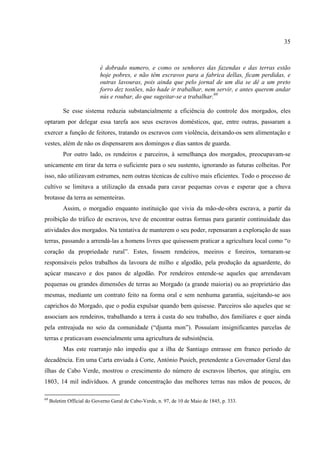 35



                            é dobrado numero, e como os senhores das fazendas e das terras estão
                            hoje pobres, e não têm escravos para a fabrica dellas, ficam perdidas, e
                            outras lavouras, pois ainda que pelo jornal de um dia se dê a um preto
                            forro dez tostões, não hade ir trabalhar, nem servir, e antes querem andar
                            nús e roubar, do que sugeitar-se a trabalhar.69

           Se esse sistema reduzia substancialmente a eficiência do controle dos morgados, eles
optaram por delegar essa tarefa aos seus escravos domésticos, que, entre outras, passaram a
exercer a função de feitores, tratando os escravos com violência, deixando-os sem alimentação e
vestes, além de não os dispensarem aos domingos e dias santos de guarda.
           Por outro lado, os rendeiros e parceiros, à semelhança dos morgados, preocupavam-se
unicamente em tirar da terra o suficiente para o seu sustento, ignorando as futuras colheitas. Por
isso, não utilizavam estrumes, nem outras técnicas de cultivo mais eficientes. Todo o processo de
cultivo se limitava a utilização da enxada para cavar pequenas covas e esperar que a chuva
brotasse da terra as sementeiras.
           Assim, o morgadio enquanto instituição que vivia da mão-de-obra escrava, a partir da
proibição do tráfico de escravos, teve de encontrar outras formas para garantir continuidade das
atividades dos morgados. Na tentativa de manterem o seu poder, repensaram a exploração de suas
terras, passando a arrendá-las a homens livres que quisessem praticar a agricultura local como “o
coração da propriedade rural”. Estes, fossem rendeiros, meeiros e foreiros, tornaram-se
responsáveis pelos trabalhos da lavoura de milho e algodão, pela produção da aguardente, do
açúcar mascavo e dos panos de algodão. Por rendeiros entende-se aqueles que arrendavam
pequenas ou grandes dimensões de terras ao Morgado (a grande maioria) ou ao proprietário das
mesmas, mediante um contrato feito na forma oral e sem nenhuma garantia, sujeitando-se aos
caprichos do Morgado, que o podia expulsar quando bem quisesse. Parceiros são aqueles que se
associam aos rendeiros, trabalhando a terra à custa do seu trabalho, dos familiares e quer ainda
pela entreajuda no seio da comunidade (“djunta mon”). Possuíam insignificantes parcelas de
terras e praticavam essencialmente uma agricultura de subsistência.
           Mas este rearranjo não impediu que a ilha de Santiago entrasse em franco período de
decadência. Em uma Carta enviada à Corte, António Pusich, pretendente a Governador Geral das
ilhas de Cabo Verde, mostrou o crescimento do número de escravos libertos, que atingiu, em
1803, 14 mil indivíduos. A grande concentração das melhores terras nas mãos de poucos, de

69
     Boletim Official do Governo Geral de Cabo-Verde, n. 97, de 10 de Maio de 1845, p. 333.
 