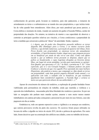 36



conhecimento do governo geral, levaram os rendeiros, para não padecerem, a tomarem de
arrendamento as terras e a submeterem-se ao mando dos seus proprietários, o que incluia tomá-
las de volta quando bem entendessem. Além disso, por mais paradoxal que possa parecer, a
Coroa dobrou o montante da renda, visando um aumento do ganho à Fazenda Pública, caráter de
perpetuidade das doações. No entanto, na tentativa de manter a sua capacidade de absorver e
controlar as principais questões relativas aos vínculos, a Coroa condicionou a perpetuidade da
terra a medidas que cerceavam a prática de “abuso” de autoridade. Senão, vejamos:
                            (...) depois, que do poder dos Donatários passarão milhores as terras
                            daquella Ilha (Santiago) para a Coroa, e os muitos escravos forão
                            Libertos, e que formão numeroza, a povoação de quatorze mil Almas, Estes
                            Povos ficarão sem propriedade; as emenssas terras são annualmente
                            arrendadas, e Caprichozamente tiradas; daqui nasce que ninguem procura
                            em as beneficiar por medo de não ver-se sem ellas; Como com effeito
                            sucede e, que as milhores terras possuem os déspotas, depois que os
                            pobres as benefeciarão, e cujas Lagrimas diregidas ao Governo destas
                            Ilhas, em Lugar de serem atendidas, servião para maiormente os oprimir:
                            Este Quadro, que aprezento a V. Ex ª. he Real, e permita-me V. Ex ª. Esta
                            expressão, que se o seu Coração benigno, e humano podesse em parte
                            Conhecer a miseria em que vive aquelle Povo opremido dos mais barbaro
                            Dispotismo, não poderia a menos, que compungir-se. Que dando as terras
                            em perpetuidade, cada hum gostozo pagaria dobrada renda annual, e se
                            aplicarião com todo, o cuidado com os benefícios, do que rezoltaria
                            igualmente hum considerável augmento, a Fazenda Real, e cortava os
                            meios aos que quizessem abuzar da sua authoridade (...).70

           Apesar do crescimento do número de rendeiros, a exploração de grandes herdades foram
viabilizadas pela permanência de relações de trabalho, ainda que mantidas a violência e a
opressão dos trabalhadores, mascaradas pela falsa liberdade dos rendeiros e parceiros. Se por um
lado os morgados não podiam mais mandar açoitar, amarrar e nem muito menos manter
trabalhadores em cadeias privadas começaram a pressioná-los por meio de seus feitores, caso não
pagassem em dia as rendas.
           Estabelece-se, todo um aparato repressivo como a vigilância e as ameaças aos rendeiros,
que outrora provocava revolta da parte dos escravos. Os escravos foram pouco utilizados na
lavoura de milho e algodão no início do século XVI, devido a pobreza da agricultura. Por outro
lado, foram decisivos quer na construção dos edifícios nas cidades, como no trabalho da lavoura.



70
     AHU, Cabo Verde, Cx. Nº. 054/ Doc. Nº. 1, de 8 de Janeiro de 1803.
 