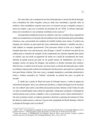 37



        Por outro lado, com a mudança do eixo da colonização para o interior da ilha de Santiago,
com a decadência do velho morgadio, tornou-se ainda mais exacerbada a opressão sobre os
rendeiros. Estes arrendatários surgiram como setor, no momento em que o morgadio começou a
entrar em colapso, o que veio a acontecer em princípios do séc. XVIII. A extrema exploração
destes, leva considerar-se o seu cotiadiano semelhante ao dos escravos.71
        Os proprietários mandavam fazerem as colheitas e não raro, o rendeiro ficava impedido de
saldar seus compromissos em dia pelo fato dos produtos terem sido destruídas pelas adversidades
climáticas, mas a precariedade das condições de trabalho também eram muitas. O rendeiro era
obrigado, por contrato, na maior parte das vezes estabelacida oralmente, a trabalhar seis dias a
cada colheita ao morgado gratuitamente. Caso precisasse utilizar os bois ou o trapiche do
morgado para moer a sua cana-de-açucar, teria de pagar a “quinta” ou destinar uma parte de sua
colheita para os armazéns do morgado. O não cumprimento das cláusulas impunha duras penas
ao rendeiro, que iam desde ao pagamento de multas até a perda do arrendamento das terras.
Sabendo da grande procura por parte de um grande número de trabalhadores sem terras, o
morgado, mesmo em épocas de estiagens, não perdoava as dívidas contraídas pelo rendeiro.
Além do mais, o rendeiro teria de aceitar, caso houvessem, as dívidas deixadas pelos pais e todas
as condições impostas pelo contrato de arrendamento daí decorrentes, para poder ter a garantia da
terra para futuras colheitas. Não raras vezes, o morgado manipulava a autoridade administrativa
contra o rendeiro acusando-o de “infrator”, resultando, na maioria dos casos, na prisão do
acusado.
        É sabido que a perda do Brasil por parte de Portugal marcou a virada de página do
colonialismo português. Sem a sua colônia mais produtiva, o império português teve de encontrar
um “novo Brasil” para cobrir o alto déficit da economia lusitana. Quanto a Cabo Verde, foi cada
vez mais se transformando numa colônia de exploração, voltada para a produção e exportação de
matérias primas como a urzela, o algodão e o sal e, em particular, numa “colônia administrativa”.
Em crise econômico-social, os rendeiros passaram a alimentar a esperança de tornarem-se livres
das abusivas rendas maiores a cada ano. Cresceu entre a população da ilha de Santiago a idéia de
se desligar de Portugal e unir-se ao Brasil.72


71
   AHN – SGG – Correspondências expedidas da Junta governativa da Província às Autoridades Militares e Civis
(1823/Fevereiro/17 – 1826/Agosto/09). Cópias manuscritas. Livro 502: doc. de 10 de Fevereiro de 1824.
72
   Sobre esse assunto, ver: RODRIGUES, José Honório. Brasil & África: outro horizonte (relações e política
brasileiro-africana). Rio de Janeiro: Ed. Civilização Brasileira, 1961, v. II, p. 132 e 141.
 