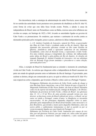 38



            Em decorrência, toda a estratégia da administração da então Província, nesse momento,
foi no sentido das autoridades locais prestarem novo juramento de obediência ao Rei D. João VI,
como forma de evitar que esta idéia fosse levada avante. Porém, a adesão à causa da
independência do Brasil, tanto em Pernambuco como na Bahia, exerceu uma certa influência nas
revoltas no campo, em Santiago de 1822 a 1841, levando as autoridades ligadas ao governo de
Cabo Verde a se pronunciarem. Os rendeiros, que nutriam o sentimento de revolta contra os
desmandos praticados pelos morgados, pouco a pouco, aderirem às idéias independentistas.
                               (...) D. Antônio Coutinho de Lencastre, natural do Pôrto, ex-governador
                               das Ilhas de Cabo Verde e residindo então no Rio de Janeiro. Mais um
                               deputado das possessões africanas vivendo no Rio como Euzébio de
                               Queiroz, juntando-se ainda a agravante audaciosa de um substituto
                               inconfidente, como José de Rezende Costa, a representar o Cabo Verde.
                               Era uma evidente ameaça à integridade das colônias, tão influenciadas
                               pelas idéias do Brasil e pela política do Rio de Janeiro. As eleições do
                               segundo Deputado D. Antônio Coutinho de Lencastre e de seu substituto
                               José de Rezende Costa foram anuladas e procedeu-se a outra eleição,
                               aprovada pela Corte.73

            Aliás, o exemplo do Brasil foi fundamental para se entender o momento de conturbação
vivida em Cabo Verde. As notícias que chegavam sobre a independência do Brasil causaram em
parte um estado de agitação presente entre os habitantes da ilha de Santiago. O governador, para
acalmar os ânimos, dirigiu um comunicado ao povo, no qual se referiu ao triunfo de D. João VI e
suas respectivas cortes e deputados, que levariam o Brasil a voltar a unir-se a Portugal. Vejamos:
                               Portuguezes Habitantes da província de Cabo Verde, acaba de chegar a
                               esta Ilha hum Navio Americano, com a Feliz Noticia de que a Cauza de S.
                               Magestade Fidelíssimo El Rei Nosso Senhor, tão bem no Brazil Thriunfou
                               como era de esperar da traidora facção, inimiga da Religião, e do Throno;
                               habitantes da província de Cabo Verde, o Reino do Brazil nos gloriozos
                               dias 11, 12, e 13 de 9b.ro do anno proximo passado tornou aos seus
                               deveres; as facciozas cortes do Brazil cahiraõ por terra, e o Brazil, vai ser
                               outra vez unido a Portugal; comno d’antes. os Bonifacios se encontrão
                               encarcerados; 14 dos principaes deputados daquellas côrtes os mais,
                               afoirados pela independência do Brazil foraõ banidos como mereciaõ e os
                               fieis Brazileiros, que formão a maior parte daquelles Habitantes, entre em
                               assivo jubilo, e authoziasmo (entusiasmo) se daõ os parabe ns por se
                               verem novamente ligados aos seus Irmaõs de Portugal (...)
                               Habitantes da Provincia de Cabo Verde, lominarias por espaço de trez
                               dias, por taõ gloriozas Noticias, por que sendo vós, outro como até agora
                               tendes mostrado, e mostrareis sempre verdadeiros, e fieis vassallos do

73
     Id., Ibid., p. 138/139.
 