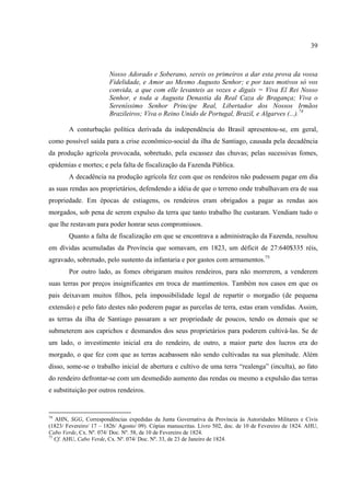 39



                        Nosso Adorado e Soberano, sereis os primeiros a dar esta prova da vossa
                        Fidelidade, e Amor ao Mesmo Augusto Senhor; e por taes motivos só vos
                        convida, a que com elle levanteis as vozes e digais = Viva El Rei Nosso
                        Senhor, e toda a Augusta Denastia da Real Caza de Bragança; Viva o
                        Sereníssimo Senhor Principe Real, Libertador dos Nossos Irmãos
                        Brazileiros; Viva o Reino Unido de Portugal, Brazil, e Algarves (...).74

        A conturbação política derivada da independência do Brasil apresentou-se, em geral,
como possível saída para a crise econômico-social da ilha de Santiago, causada pela decadência
da produção agrícola provocada, sobretudo, pela escassez das chuvas; pelas sucessivas fomes,
epidemias e mortes; e pela falta de fiscalização da Fazenda Pública.
        A decadência na produção agrícola fez com que os rendeiros não pudessem pagar em dia
as suas rendas aos proprietários, defendendo a idéia de que o terreno onde trabalhavam era de sua
propriedade. Em épocas de estiagens, os rendeiros eram obrigados a pagar as rendas aos
morgados, sob pena de serem expulso da terra que tanto trabalho lhe custaram. Vendiam tudo o
que lhe restavam para poder honrar seus compromissos.
        Quanto a falta de fiscalização em que se encontrava a administração da Fazenda, resultou
em dívidas acumuladas da Província que somavam, em 1823, um déficit de 27:640$335 réis,
agravado, sobretudo, pelo sustento da infantaria e por gastos com armamentos.75
        Por outro lado, as fomes obrigaram muitos rendeiros, para não morrerem, a venderem
suas terras por preços insignificantes em troca de mantimentos. Também nos casos em que os
pais deixavam muitos filhos, pela impossibilidade legal de repartir o morgadio (de pequena
extensão) e pelo fato destes não poderem pagar as parcelas de terra, estas eram vendidas. Assim,
as terras da ilha de Santiago passaram a ser propriedade de poucos, tendo os demais que se
submeterem aos caprichos e desmandos dos seus proprietários para poderem cultivá-las. Se de
um lado, o investimento inicial era do rendeiro, de outro, a maior parte dos lucros era do
morgado, o que fez com que as terras acabassem não sendo cultivadas na sua plenitude. Além
disso, some-se o trabalho inicial de abertura e cultivo de uma terra “realenga” (inculta), ao fato
do rendeiro defrontar-se com um desmedido aumento das rendas ou mesmo a expulsão das terras
e substituição por outros rendeiros.


74
   AHN, SGG, Correspondências expedidas da Junta Governativa da Província às Autoridades Militares e Civis
(1823/ Fevereiro/ 17 – 1826/ Agosto/ 09). Cópias manuscritas. Livro 502, doc. de 10 de Fevereiro de 1824. AHU,
Cabo Verde, Cx. Nº. 074/ Doc. Nº. 58, de 10 de Fevereiro de 1824.
75
   Cf. AHU, Cabo Verde, Cx. Nº. 074/ Doc. Nº. 33, de 23 de Janeiro de 1824.
 