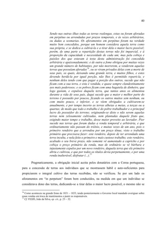 40



                        Sendo nas outras ilhas todas as terras realengas, estas ou foram aforadas
                        em perpétuo ou arrendadas por prazos temporais, e às vezes arbitrários,
                        ou dadas a sesmarias. Os aforamentos em perpétuo foram na verdade
                        muito bem concedidos, porque um homem considera aquela terra como
                        sua própria, e se dedica a cultivá-la e a tirar dela o maior lucro possível;
                        porém, de uma parte a repartição destas terras não foi imparcial, e à
                        proporção da capacidade e necessidade de cada um; mas pela cobiça e
                        paixões dos que estavam à testa desta administração foi concedida
                        arbitrária e apaixonadamente; e de outra a fome obrigou por muitas vezes
                        um grande número de habitantes, por não morrerem, a venderem aquelas
                        terras que possuíam aforadas76, ou se viram privados delas com a morte de
                        seus pais, os quais, deixando uma grande terra, e muitos filhos, e estes
                        devendo herdá-la por igual porção, não lhes é permitido reparti-la, e
                        nenhum deles tendo com que pagar a porção dos outros, sucede que não
                        ficam com a sua terra, e esta é vendida, e quase sempre clandestinamente
                        aos mais poderosos; e os pobres ficam com uma bagatela de dinheiro, que
                        logo gastam, e expulsos daquela terra, que tantos anos os alimentou
                        durante a vida de seus pais, daqui sucede que a maior e melhor parte do
                        terreno é possuído por poucos, ficando os outros muitos sem nenhum, ou
                        com muito pouco, e inferior, e se vêem obrigados a cultivarem-se
                        anualmente, e por tempo incerto as terras alheias a meias, a terças ou a
                        quartas; de modo que todo o trabalho é do pobre trabalhador e o principal
                        lucro do possuidor do terreno; originando-se disto o não serem aquelas
                        terras nem zelosamente cultivadas, nem plantadas daquele fruto que,
                        exigindo maior tempo e trabalho, desse maior proveito ao lavrador. Pior
                        sucede nas terras que foram dadas a renda temporal e arbitrária, e que
                        ordinariamente não passam do triênio, e muitas vezes de um ano, pois o
                        primeiro rendeiro que a arrendou por um preço tênue, visto o trabalho
                        primário que precisava fazer: este rendeiro, depois de ter arrendado uma
                        terra inculta, e nela feito o primeiro e mais custoso trabalho; este rendeiro,
                        acabado o seu breve prazo, não somente vê aumentado a capricho e por
                        cobiça o preço primário da renda, mas de ordinário se vê bárbara e
                        injustamente expulso por um novo rendeiro, daquela terra que ele primeiro
                        abriu e cultivou, e que por todos os títulos devia perpetuamente, e por uma
                        renda inalterável, disfrutar (...).77

        Pragmaticamente, a obrigação inicial aceita pelos donatários com a Coroa portuguesa,
para a concessão de terras aos indivíduos que se mostrassem hábil e auto-suficientes para
propiciarem o integral cultivo das terras recebidas, não se verificou. Se por um lado os
aforamentos em “in perpetum” foram bem conduzidos, na medida em que um indivíduo se
considerava dono das terras, dedicando-se a tirar delas o maior lucro possível, o mesmo não se

76
   Como aconteceu na grande fome de 1831 – 1833, tendo posteriormente o Governo local mandado averiguar sobre
essas vendas em troca de mantimentos e punir os responsáveis.
77
   Cf. FEIJÓ, João da Silva, op. cit., p. 23 – 32.
 