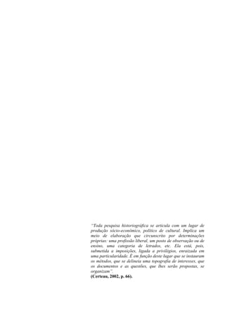 “Toda pesquisa historiográfica se articula com um lugar de
produção sócio-econômico, político de cultural. Implica um
meio de elaboração que circunscrito por determinações
próprias: uma profissão liberal, um posto de observação ou de
ensino, uma categoria de letrados, etc. Ela está, pois,
submetida a imposições, ligada a privilégios, enraizada em
uma particularidade. É em função deste lugar que se instauram
os métodos, que se delineia uma topografia de interesses, que
os documentos e as questões, que lhes serão propostas, se
organizam”.
(Certeau, 2002, p. 66).
 