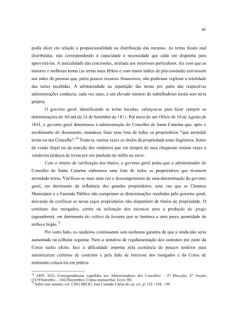 41



podia dizer em relação à proporcionalidade na distribuição das mesmas. As terras foram mal
distribuídas, não correspondendo à capacidade e necessidade que cada um dispunha para
aproveitá-las. A parcialidade das concessões, atrelada aos interesses particulares, fez com que as
maiores e melhores terras (as terras mais férteis e com maior índice de pluviosidade) estivessem
nas mãos de pessoas que, pelos poucos recursos financeiros, não poderiam explorar a totalidade
das terras recebidas. A arbitrariedade na repartição das terras por parte das respectivas
administrações conduziu, cada vez mais, a um elevado número de trabalhadores rurais sem terra
própria.
       O governo geral, identificando as terras incultas, esforçou-se para fazer cumprir as
determinações do Alvará de 24 de Setembro de 1811. Por meio do um Ofício de 10 de Agosto de
1841, o governo geral determinou à administração do Concelho de Santa Catarina que, após o
recebimento do documento, mandasse fazer uma lista de todos os proprietários “que arrendaõ
terras no seu Concelho”.78 Todavia, muitas vezes os títulos de propriedade eram ilegítimos, frutos
da venda ilegal ou da coerção dos rendeiros que em tempos de seca chegavam muitas vezes a
venderem pedaços de terras por um punhado de milho ou arroz.
       Com o intuito de verificação dos títulos, o governo geral pediu que o administrador do
Concelho de Santa Catarina elaborasse uma lista de todos os proprietários que tivessem
arrendado terras. Verificou-se mais uma vez o descumprimento de uma determinação do governo
geral, em detrimento da influência dos grandes proprietários, uma vez que as Câmaras
Municipais e a Fazenda Pública não cumpriram as determinações recebidas pelo governo geral,
deixando de confiscar as terras cujos proprietários não dispunham de títulos de propriedade. O
cotidiano dos morgados, centra na utilização dos escravos para a produção do grogo
(aguardente), em detrimento do cultivo da lavoura que se limitava a uma parca quantidade de
milho e feijão.79
       Por outro lado, os rendeiros continuaram sem nenhuma garantia de que a renda não seria
aumentada na colheita seguinte. Nem a tentativa de regulamentação dos contratos por parte da
Coroa surtiu efeito, face à dificuldade imposta pela existência de poucos notários para
autenticarem centenas de contratos e pela falta de interesse dos morgados e da Coroa de
realmente colocá-los em prática.

78
    AHN, SGG, Correspondências expedidas aos Administradores dos Concelhos – 2.ª Direcção, 2.ª Secção
(1839/Setembro – 1842/Dezembro). Cópias manuscritas. Livro 393.
79
   Sobre esse assunto, ver: CHELMICKI, José Conrado Carlos de, op. cit., p. 152 – 154; 198.
 