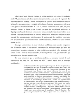 42



       Vale ressaltar ainda que neste contexto, as revoltas pontuaram toda a primeira metade do
século XX, caracterizadas pela desobediência à ordem instituída e pela recusa do pagamento das
rendas aos morgados em Santa Catarina, interior da ilha de Santiago, como atestam duas cartas de
reclamações de rendeiros contra o morgado da Ribeira dos Engenhos. Apesar de novo esforço da
Coroa, pela Lei de 20 de dezembro de 1837, os contratos continuaram a ser feitos, em geral,
oralmente. Quando na forma escrita, ficavam em posse dos proprietários, sendo que as
Repartições de Fazenda não tinham conhecimento sobre as condições impostas ao rendeiro ou ao
parceiro. Também no interior da ilha de Santiago, o poderio dos proprietários foi reforçado pela
ocupação dos principais cargos mais importantes da administração dos municípios e, portanto,
pela grande influência que exerciam sobre as tomadas de decisões, sobretudo no que se referia à
questão da terra.
       Os cargos administrativos de menor relevância nas Câmaras eram ocupados por pessoas
sem escolaridade formal, o que facilitava sua manipulação, mediante suborno, por parte dos
monopolistas e traficantes. Ademais, os juizes ordinários, responsáveis pelas sentenças, mal
sabiam assinar o nome e eram assessorados, na maior parte das vezes, por degredados que
representavam os interesses dos traficantes.
       Foi neste contexto em que as resistências eclodiram. Ao apresentar o estado da atual
administração nas ilhas de Cabo Verde, em 1824, António Pusich teceu as seguintes
considerações:
                      As Cameras destas Ilhas quaze sempre cumpostas de homens ignorantes,
                      ou degradados; por que os que melhor podiam occupar estes Cargos, ou
                      responsabilidade ter ás suas Ordens uma Camera venal, ignorante, ou mal
                      intencionada, e dar-lhe com a sua occulta influencia, bem como de um
                      autômato o movimento que lhes paresse: o que he muito fácil de conciguir
                      n’aquellas Ilhas, cujos habitantes ou aquella desgraçadamente, aprendem
                      a moral Publica, ou fugitivos monopolistas, e traficantes, que elludem dos
                      rusticos com promessas fantásticas e atrahem os degradados com peitas, e
                      sobornos; da que resulta que muitas destas Câmeras não se juntam para
                      as vereaçoens nos dias da Ley; nem cuidam do bom regimento da terra;
                      mas as mais das vezes são convocadas para fabricarem nos abaixo
                      assignados, attestados e protestos contra as Autoridades que querem
                      coibir os excessos dos monopolistas e traficantes, e nessa mesma occazião
                      são animadas com copos de agoardente, e mil promessas: d’aqui se pode
                      coligir quaes serão as Sentenças de semelhantes Juizes Ordinarios, e dos
                      quaes uma grande parte mal sabem assignar o seu nome, e não tem por
 