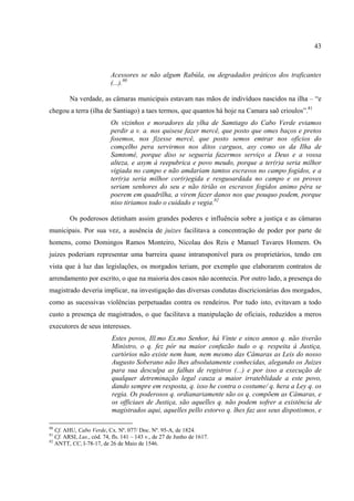 43



                           Acessores se não algum Rabúla, ou degradados práticos dos traficantes
                           (...).80

         Na verdade, as câmaras municipais estavam nas mãos de indivíduos nascidos na ilha – “e
chegou a terra (ilha de Santiago) a taes termos, que quantos há hoje na Camara saõ crioulos”.81
                           Os vizinhos e moradores da ylha de Samtiago do Cabo Verde eviamos
                           perdir a v. a. nos quisese fazer mercê, que posto que omes baços e pretos
                           fosemos, nos fizesse mercê, que posto semos emtrar nos ofícios do
                           comçelho pera servirmos nos ditos carguos, asy como os da Ilha de
                           Samtomé, porque diso se segueria fazermos serviço a Deus e a vossa
                           alteza, e asym á reepubrica e povo meudo, porque a ter(r)a seria milhor
                           vigiada no campo e não amdariam tamtos escravos no campo fogidos, e a
                           ter(r)a seria milhor cor(r)egida e resguoardada no campo e os proves
                           seriam senhores do seu e não tirião os escravos fogidos animo pêra se
                           poerem em quadrilha, a virem fazer danos nos que pouquo podem, porque
                           niso tiriamos todo o cuidado e vegia.82

         Os poderosos detinham assim grandes poderes e influência sobre a justiça e as câmaras
municipais. Por sua vez, a ausência de juizes facilitava a concentração de poder por parte de
homens, como Domingos Ramos Monteiro, Nicolau dos Reis e Manuel Tavares Homem. Os
juizes poderiam representar uma barreira quase intransponível para os proprietários, tendo em
vista que à luz das legislações, os morgados teriam, por exemplo que elaborarem contratos de
arrendamento por escrito, o que na maioria dos casos não acontecia. Por outro lado, a presença do
magistrado deveria implicar, na investigação das diversas condutas discricionárias dos morgados,
como as sucessivas violências perpetuadas contra os rendeiros. Por tudo isto, evitavam a todo
custo a presença de magistrados, o que facilitava a manipulação de oficiais, reduzidos a meros
executores de seus interesses.
                           Estes povos, Ill.mo Ex.mo Senhor, há Vinte e sinco annos q. não tiverão
                           Ministro, o q. fez pór na maior confuzão tudo o q. respeita á Justiça,
                           cartórios não existe nem hum, nem mesmo das Câmaras as Leis do nosso
                           Augusto Soberano não lhes absolutamente conhecidas, alegando os Juizes
                           para sua desculpa as falhas de registros (...) e por isso a execução de
                           qualquer detreminação legal cauza a maior irrateblidade a este povo,
                           dando sempre em resposta, q. isso he contra o costume/ q. hera a Ley q. os
                           regia. Os poderosos q. ordianariamente são os q. compõem as Câmaras, e
                           os officiaes de Justiça, são aquelles q. não podem sofrer a existência de
                           magistrados aqui, aquelles pello estorvo q. lhes faz aos seus dispotismos, e

80
   Cf. AHU, Cabo Verde, Cx. Nº. 077/ Doc. Nº. 95-A, de 1824.
81
   Cf. ARSI, Lus., cód. 74, fls. 141 – 143 v., de 27 de Junho de 1617.
82
   ANTT, CC, I-78-17, de 26 de Maio de 1546.
 