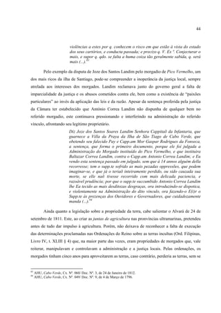 44



                            violências a estes por q. conhecem o risco em que estão á vista do estado
                            dos seus cartórios, e conducta passada; e precizo q. V. Ex ª. Conjecturar o
                            mais, e supor q. qdo. se falta a huma coiza tão geralmente sabida, q. será
                            mais (...).83

           Pelo exemplo da disputa de Joze dos Santos Landim pelo morgadio de Pico Vermelho, um
dos mais ricos da ilha de Santiago, pode-se compreender a inoperância da justiça local, sempre
atrelada aos interesses dos morgados. Landim reclamava junto do governo geral a falta de
imparcialidade da justiça e os abusos cometidos contra ele, bem como a existência de “paixões
particulares” ao invés da aplicação das leis e da razão. Apesar da sentença proferida pela justiça
da Câmara ter estabelecido que António Correa Landim não dispunha de qualquer bem no
referido morgadio, este continuava pressionando e interferindo na administração do referido
vínculo, afrontando seu legítimo proprietário.
                            Diz Joze dos Santos Soares Landim Senhora Cappitaõ da Infantaria, que
                            guarnece a Villa da Praya da Ilha de São Tiago de Cabo Verde, que
                            obetendo seu falecido Pay e Capp.am Mor Gaspar Rodrigues da Fonseca,
                            a sentença, que forma o primeiro documento, porque ele foi julgada a
                            Administração do Morgado instituído do Pico Vermelho, e que instituira
                            Baltazar Correa Landim, contra o Capp.am Antonio Correa Landim; e Eu
                            vendo esta sentença passado em julgado, sem que á 14 annos alguém della
                            recorresse; tem o supp.te sofrido as mais pezadas oppressões, que podem
                            imaginar-se, e que já o teriaõ inteiramente perdido, ou sido cauzada sua
                            morte, se elle naõ tivesse recorrido com mais delicada paciencia, e
                            razoável prudência; por que o supp.te succumbido Antonio Correa Landim
                            lhe Ea tecido as mais desditozas desgraças, ora introduzindo-se dispotica,
                            e violentamente na Administração do dito vinculo, ora fazendo-o E(i)r o
                            Supp.te ás prezenças dos Ouvidores e Governadores, que cuidadozamente
                            manda (...).84

           Ainda quanto a legislação sobre a propriedade da terra, cabe salientar o Alvará de 24 de
setembro de 1811. Este, ao criar as juntas de agricultura nas pronvíncias ultramarinas, pretendeu
antes de tudo dar impulso à agricultura. Porém, não deixava de reconhecer a falta de execução
das determinações proclamadas nas Ordenações do Reino sobre as terras incultas (Ord. Filipinas,
Livro IV, t. XLIII § 4) que, na maior parte das vezes, eram propriedades de morgados que, vale
reiterar, manipulavam e controlavam a administração e a justiça locais. Pelas ordenações, os
morgados tinham cinco anos para aproveitarem as terras, caso contrário, perderia as terras, sem se


83
     AHU, Cabo Verde, Cx. Nº. 060/ Doc. Nº. 3, de 24 de Janeiro de 1812.
84
     AHU, Cabo Verde, Cx. Nº. 049/ Doc. Nº. 9, de 4 de Março de 1796.
 