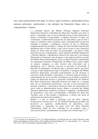 45



citar a quem primeiramente forão dadas. O Alvará a seguir reconheceu a predominância desses
interesses particulares, condicionando a não aplicação das Disposições Régias sobre os
“emprazamentos”. Vejamos:
                         (...) principal objecto das Minhas (Príncipe Regente) Paternaes
                         Disposições Promover a felicidade dos Meus fieis Vassallos, por todos os
                         meios, e expedientes, que se tem reconhecido serem os mais conducentes a
                         firmar, e consolidar a prosperidade, e a Riqueza Nacional: E sendo, sem
                         contestação, o melhoramento progressivo da Agricultura o que de todo o
                         tempo se considerou como a primeira causa, e principal fonte, de que tem
                         emanado os grandes, e prodigiozos recursos, de que os Soberanos,
                         verdadeiramente Pais da Pátria, e Amigos dos Seus Vassallos laçarão mão
                         habilmente para os fazer felizes, e para elevar assim as suas respectivas
                         Nações ao maior auge do poder, de prosperidade, e de gloria: Tenho
                         Resolvido, por taes considerações, e pelos impulsos da Minha Indefectível,
                         e Paternal Affeição, e Beneficência, Remover por ulteriores, e providentes
                         Disposições os obstaculos, que até agora se tem opposto á plena execução
                         das Minhas Reaes Determinações, de que os Meus Vassallos, estabelecidos
                         nos importantes Domínios Ultramarinos da Minha Coroa, terião colhido
                         as maiores vantagens, se ellas tivessem sido observadas com a
                         intelegência, zelo, e efficacia, com que se deverião ter practicado: E
                         Havendo Eu igualmente reconhecido que o principal motivo, que fizera
                         com que se não manifestassem logo os benefícios, e vantagens das Minhas
                         anteriores Disposições, procedêra principalmente de não haverem os
                         executores dellas facilitado o importante, e essencial artigo da divizão, e
                         emprazamento dos terros incultos, providencia, que já desde os primeiros
                         tempos da Monarchia mereceo a particular Consideração dos Senhores
                         Reis Meus Predecessores: Querendo desterrar por huma vez, e extinguir
                         pela raiz as machinações perniciozas., com que se tem procurado por
                         manejos criminozos, e particulares interesses (como dos proprietários de
                         terras sobre as administrrações locais), dilatar a execução das Minhas
                         Paternaes Disposições, tendentes a promover o augmento, e melhoramento
                         da Agricultura, e por estes a prosperidade, e felicidade dos Meus fieis
                         Vassallos, pois se lhes facilita a abundancia, e fartura dos meios de
                         subsistencia de primeira necessidade (...)
                         Ordeno (...) que as sabias e judiciozas Leis dos Meus Augustos
                         Predecessores, insertas no Liv. IV. Tit. XLIII das Ordenações do Reino, tão
                         favoráveis ao augmento, emelhoramento da Agricultura, como
                         inobservadas, e esquecidas na maior parte dos Meus Dominios
                         Ultramarinos, hajão de sern restituídas ao seu primeiro vigor, e
                         observancia literal, e promptamente executadas com o devido rigor (...).85



85
  Cf. Alvará de 24 de Setembro de 1811, In: Código Brasileinse, ou Collecção das Leis, Alvarás, Decretos, Cartas
Régias, Promulgadas no Brasil desde a Feliz chegada do Príncipe Regente N. S. a estes Estados. t. II. – Annos de
1811, 1812 e 1813. Rio de Janeiro: Impressão Régia, 1814, p. 1 – 2.
 
