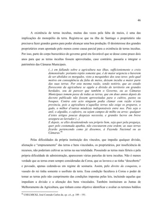 46



           A existência de terras incultas, muitas das vezes pela falta de meios, é uma das
implicações do monopólio da terra. Registre-se que na ilha de Santiago o proprietário não
precisava fazer grandes gastos para poder alcançar uma boa produção. O desinteresse dos grandes
proprietários eram apontado pelo menos como causa parcial para a existência de terras incultas.
Por isso, parte do corpo burocrático do governo geral era favorável que se desse como prazo dois
anos para que as terras incultas fossem aproveitadas, caso contrário, passaria a integrar o
patrimônio das Câmaras Municipais.
                           (...) em fallando sobre a agricultura nas ilhas, sufficientemente o creio
                           demonstrado: portanto repito somente que, é de maior urgencia o haverem
                           de ser abolidos os morgados, visto a mesquinhez dos seus teres: pelo qual
                           motivo em conseqüência da falta de meios, deixam inculta a maior parte
                           das suas terras. Por esta mesma razão, sendo notório, que ao estado
                           florescente da agricultura se oppõe a divisão do territorio em grandes
                           herdades, sou de parecer que também o Governo, ou as Câmaras
                           Municipaes tomem posse de todas as terras, que em dous annos depois do
                           decreto publicado não fossem aproveitadas para o cultivo, pastos ou
                           bosques. Contra este acto ninguem podia clamar com razão n’esta
                           provincia, pois a agricultura n’aquellas terras não exige os preparos, o
                           gado, o milhor d’outras miudezas indispensáveis entre nos. Pois seja o
                           anil, o algodão, o cafeeiro, ou sejam campos de milho ou arroz: qualquer
                           d’estes artigos poucas despezas necessita, e grandes lucros em breve
                           assegura ao lavrador (...)
                           E depois, se elles desattendendo seu próprio bem, seja quer pela preguiça,
                           quer pelo costumada apathia, não executarem esta ordem; as suas terras
                           ficarão pertencendo como já dissemos, à Fazenda Nacional ou as
                           Câmaras.86

           Pelas dificuldades da própria instituição dos vínculos, que impedia qualquer divisão,
alienação e “emprazamento” das terras e bens vinculados, os proprietários, por insuficiência de
recursos, não poderiam cultivar as terras na sua totalidade. Possuindo as terras mais férteis e pela
própria dificuldade de administração, apareceram várias parcelas de terra incultas. Não é menos
verdade que as terras eram sempre consideradas da Coroa, que as lavrava e as tinha “descoberto”
e povoado, apenas cedendo-as em regime de sesmaria. Assim, pelo direito da conquista, o
vassalo do rei tinha somente o usofruto da terra. Essa condição facultava à Coroa o poder de
tomar as terras pelo não cumprimento das condições impostas pelas leis, incluindo aquelas que
impediam a divisão e a alienção dos bens vinculados. Também instituiram as Juntas de
Melhoramento da Agricultura, que tinham como objetivo identificar e avaliar os terrenos baldios

86
     CHELMICKI, José Conrado Carlos de, op. cit., p. 189 – 191.
 