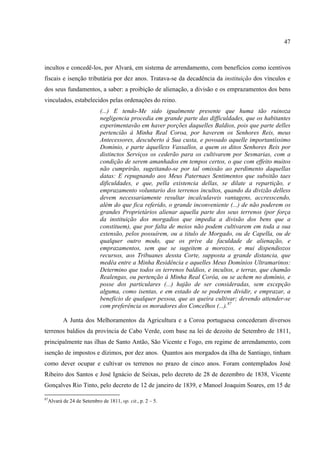 47



incultos e concedê-los, por Alvará, em sistema de arrendamento, com benefícios como icentivos
fiscais e isenção tributária por dez anos. Tratava-se da decadência da instituição dos vínculos e
dos seus fundamentos, a saber: a proibição de alienação, a divisão e os emprazamentos dos bens
vinculados, estabelecidos pelas ordenações do reino.
                          (...) E tendo-Me sido igualmente presente que huma tão ruinoza
                          negligencia procedia em grande parte das difficuldades, que os habitantes
                          experimentavão em haver porções daquelles Baldios, pois que parte delles
                          pertencião á Minha Real Coroa, por haverem os Senhores Reis, meus
                          Antecessores, descuberto á Sua custa, e povoado aquelle importantíssimo
                          Domínio, e parte áquelless Vassallos, a quem os ditos Senhores Reis por
                          distinctos Serviços os cederão para os cultivarem por Sesmarias, com a
                          condição de serem amanhados em tempos certos, o que com effeito muitos
                          não cumprirão, sugeitando-se por tal omissão ao perdimento daquellas
                          datas: E repugnando aos Meus Paternaes Sentimentos que subsitão taes
                          dificuldades, e que, pella existencia dellas, se dilate a repartição, e
                          emprazamento voluntario dos terrenos incultos, quando da divizão delless
                          devem necessariamente resultar incalculaveis vantagens, accresscendo,
                          além do que fica referido, o grande inconveniente (...) de não poderem os
                          grandes Proprietários alienar aquella parte dos seus terrenos (por força
                          da instituição dos morgadios que impedia a divisão dos bens que a
                          constituem), que por falta de meios não podem cultivarem em toda a sua
                          extensão, pelos possuírem, ou a titulo de Morgado, ou de Capella, ou de
                          qualquer outro modo, que os prive da faculdade de alienação, e
                          emprazamentos, sem que se sugeitem a morozos, e mui dispendiozos
                          recursos, aos Tribuanes dessta Corte, supposta a grande distancia, que
                          medêa entre a Minha Residência e aquelles Meus Domínios Ultramarinos:
                          Determino que todos os terrenos baldios, e incultos, e terras, que chamão
                          Realengas, ou pertenção á Minha Real Corôa, ou se achem no domínio, e
                          posse dos particulares (...) hajão de ser consideradas, sem excepção
                          alguma, como isentas, e em estado de se poderem dividir, e emprazar, a
                          beneficio de qualquer pessoa, que as queira cultivar; devendo attender-se
                          com preferência os moradores dos Concelhos (...).87

        A Junta dos Melhoramentos da Agricultura e a Coroa portuguesa concederam diversos
terrenos baldios da província de Cabo Verde, com base na lei de dezoito de Setembro de 1811,
principalmente nas ilhas de Santo Antão, São Vicente e Fogo, em regime de arrendamento, com
isenção de impostos e dízimos, por dez anos. Quantos aos morgados da ilha de Santiago, tinham
como dever ocupar e cultivar os terrenos no prazo de cinco anos. Foram contemplados José
Ribeiro dos Santos e José Ignácio de Seixas, pelo decreto de 28 de dezembro de 1838, Vicente
Gonçalves Rio Tinto, pelo decreto de 12 de janeiro de 1839, e Manoel Joaquim Soares, em 15 de

87
 Alvará de 24 de Setembro de 1811, op. cit., p. 2 – 5.
 