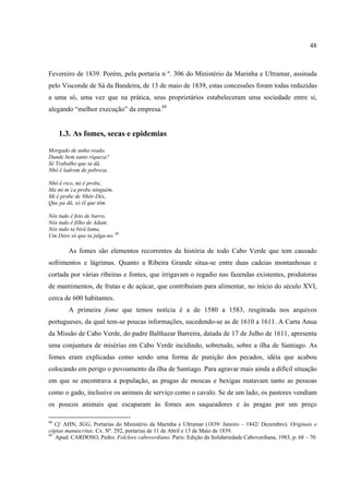 48



Fevereiro de 1839. Porém, pela portaria n º. 306 do Ministério da Marinha e Ultramar, assinada
pelo Visconde de Sá da Bandeira, de 13 de maio de 1839, estas concessões foram todas reduzidas
a uma só, uma vez que na prática, seus proprietários estabeleceram uma sociedade entre si,
alegando “melhor execução” da empresa.88


     1.3. As fomes, secas e epidemias

Morgado de unha reado,
Dunde bem tanto riqueza?
Sê Trabalho que ta dâ,
Nhô ê ladrom de pobreza.

Nhô ê rico, mi ê probe,
Ma mi m’ca probe ninguém.
Mi ê probe de Nhôr-Dés,
Que pa dâ, só êl que têm.

Nôs tudo ê feto de barro,
Nós tudo ê filho de Adam:
Nós tudo ta birà lama,
Um Déos só que ta julga-no. 89

        As fomes são elementos recorrentes da história de todo Cabo Verde que tem causado
sofrimentos e lágrimas. Quanto a Ribeira Grande situa-se entre duas cadeias montanhosas e
cortada por várias ribeiras e fontes, que irrigavam o regadio nas fazendas existentes, produtoras
de mantimentos, de frutas e de açúcar, que contribuíam para alimentar, no início do século XVI,
cerca de 600 habitantes.
        A primeira fome que temos notícia é a de 1580 a 1583, resgitrada nos arquivos
portugueses, da qual tem-se poucas informações, sucedendo-se as de 1610 a 1611. A Carta Anua
da Missão de Cabo Verde, do padre Balthazar Barreira, datada de 17 de Julho de 1611, apresenta
uma conjuntura de misérias em Cabo Verde incidindo, sobretudo, sobre a ilha de Santiago. As
fomes eram explicadas como sendo uma forma de punição dos pecados, idéia que acabou
colocando em perigo o povoamento da ilha de Santiago. Para agravar mais ainda a difícil situação
em que se encontrava a população, as pragas de moscas e bexigas matavam tanto as pessoas
como o gado, inclusive os animais de serviço como o cavalo. Se de um lado, os pastores vendiam
os poucos animais que escaparam às fomes aos saqueadores e às pragas por um preço

88
   Cf. AHN, SGG, Portarias do Ministério da Marinha e Ultramar (1839/ Janeiro – 1842/ Dezembro). Originais e
cópias manuscritas. Cx. Nº. 292, portarias de 11 de Abril e 13 de Maio de 1839.
89
   Apud: CARDOSO, Pedro. Folclore caboverdiano. Paris: Edição da Solidariedade Caboverdiana, 1983, p. 68 – 70.
 
