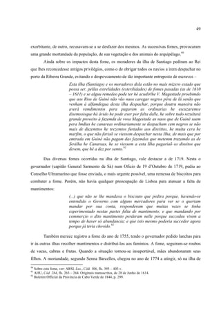 49



exorbitante, de outro, recusavam-se a se desfazer dos mesmos. As sucessivas fomes, provocaram
uma grande mortandade da população, de sua vegetação e dos animais do arquipélago.90
        Ainda sobre os impactos desta fome, os moradores da ilha de Santiago pediram ao Rei
que lhes reconcedesse antigos privilégios, como o de obrigar todos os navios a irem despachar no
porto da Ribeira Grande, evitando o despovoamento de tão importante entreposto de escravos –
                         Esta ilha (Santiago) e os moradores dela estão no mais mizero estado que
                         possa ser, pellas estrelidades (esterilidades) de fomes pasadas (as de 1610
                         – 1611) e se alguu remedeo pode ter hé acudirlhe V. Magestade proebimdo
                         que aos Rios de Guiné não vão naos caregar negros pêra de lá senão que
                         venham á alfamdegua desta ilha despachar, porque doutra maneira não
                         averá remdimentos pera pagarem as ordinarias he escuzaremse
                         disemsoisque há ávido he pode aver por falta delle, he sobre tudo rezultará
                         grande proveito á fazemda de vosa Magestade as naos que de Guiné saem
                         pera Imdias he canareas ordinariamente se despacham cem negros se não
                         mais de duzemttos he trezemtos furtados aos direittos, he muita cera he
                         marfim, o que não fariaõ se viessem despachar nesta Ilha, de mais que por
                         emtrada em Guiné não pagam das fazemdas que metemm trazemdo as de
                         Sevilha he Canareas, he se viessem a esta Ilha pagariaõ os direitos que
                         devem, que hé a dez por semto.91

        Das diversas fomes ocorridas na ilha de Santiago, vale destacar a de 1719. Nesta o
governador (capitão General Sarmento de Sá) num Oficio de 19 d’Outubro de 1719, pediu ao
Conselho Ultramarino que fosse enviada, o mais urgente possível, uma remessa de biscoitos para
combater a fome. Porém, não havia qualquer preocupação de Lisboa para atenuar a falta de
mantimentos:
                         (...) que não se lhe mandava o biscouto que pedira porque, havendo-se
                         entendido o Governo com alguns mercadores para ver se o queriam
                         mandar por sua conta, responderam que muitas vezes se tinha
                         experimentado nestas partes falta de mantimento; e que mandando por
                         commerçio o dito mantimento perderam nelle porque succedeu virem a
                         tempo de haver só abundancia; e que isto mesmo poderia succeder agora
                         porque já teria chovido.92

        Também merece registro a fome do ano de 1755, tendo o governador pedido lanchas para
ir às outras ilhas recolher mantimentos e distribuí-los aos famintos. A fome, seguiram-se roubos
de vacas, cabras e frutas. Quando a situação tornou-se insuportável, mães abandonaram seus
filhos. A mortandade, segundo Senna Barcellos, chegou no ano de 1774 a atingir, só na ilha de
90
   Sobre esta fome, ver: ARSI, Lus., Cód. 106, fls. 395 – 403 v.
91
   AHU, Cód. 284, fls. 263 – 264. Originais manuscritos, de 28 de Junho de 1614.
92
   Boletim Official da Província de Cabo Verde de 1844, p. 299.
 