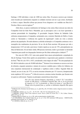 50



Santiago, 2.500 individuos e mais de 2.000 nas outras ilhas. Os poucos escravos que restaram
eram trocados por mantimentos enquanto os soldados morriam sem ter o que comer, facilitando
os furtos e saques. Barcellos afirma que pessoas livres chegaram a ser vendidas nas ilhas de S.
Nicolau e Brava a navios ingleses.93
        Além disso, os parcos rendimentos de Santiago (e das outras ilhas) estavam nas mãos da
Companhia Geral do Grão Pará e Maranhão, que se preocupava com o seu lucro ignorando a
extrema precariedade do Arquipélago. O governador Joaquim Salema de Saldanha Lobo
enfrentou energicamente a Companhia, reclamando com o ministro Martinho de Mello e Castro
contra os “desmandos e violências dos agentes da organização”, tendo em vista a extrema
pobreza das populações. De nada adiantou a referida reclamação e a Companhia continuou a ter o
monopólio dos rendimentos da província. Só na vila da Praia morriam 180 pessoas por mês e
despareceram 1.015 em toda a província. Cenário repetiu-se no ano de 1791, principalmente nas
ilhas do Barlavento. Só em Santo Antão, 800 pessoas morreram, tendo o governador se declarado
“impotente para acudir aos desgraçados famintos por lhe faltar embarcações e dinheiro”.94
        Nos anos de 1809 a 1811 uma outra grande fome atacou principalmente a população da
ilha de Santiago. Foram feitos apelos aos proprietários e negociantes para ajudarem a minimizar
da fome.95Mas foi a de 1831 a 1833, considerada a mais trágica de todas.96 De uma população de
88. 460 foi reduzida a cerca de 30.000 indivíduos.97 Homens livres tornaram-se escravos em troca
de alimento, enquanto aumentou o número de escravos vendidos para o tráfico do Atlântico em
uma conjuntura internacional de condenação e vigilância contra o tráfico. Segundo Ilídio do
Amaral, em um só ano, de 1775, os navios trocaram alimentos por 131 escravos, desaparecendo
nesta seqüência 1015 escravos.98 A falta de escravos, arruinou muitas fazendas, que ficaram sem
ter quem as cultivassem. Vejamos as principais características dessa fome:
                         Diz o D.e Joze Antonio Sampaio, degradado, q º tendo V. Ex.ª concedido a
                         rezedir na Ilha Brava, e achandose naquella Ilha, elle se vio na precizaõ
                         de requerer a V. Ex.ª a promissão, q. obteve de tornar p ª esta Ilha de S.
                         Thiago obra do grande fome, q. oprime os habitantes daquella Ilha agora
93
   BARCELLOS, Christiano José de Senna, op. cit., parte III, p. 66; 69. Sobre a morte e fuga de escravos os montes,
ver: p. 386.
94
   CARREIRA, António, op. cit., p. 41 – 42; 70; 105 – 106; 116. Ver ainda parte IV, p. 10.
95
   CARREIRA, António. Cabo Verde (Aspectos sociais. Secas e fomes do século XX). 2 ª. Ed., Lisboa: Ulmeiro,
1984 (1977), p. 18 – 19.
96
   Segundo Ilídio do Amaral, op. cit., p. 188, pelos acontecimentos oriundos desta.
97
   Cf. CHELMICKI, Jose Conrado Carlos de, op. cit., p. 6. Em 1832 morreram 9.000 pessoas – BARCELLOS,
Christiano José de Senna, op. cit., parte IV, p. 10.
98
   Cf. AMARAL, Ilídio do, op. cit., p. 187
 
