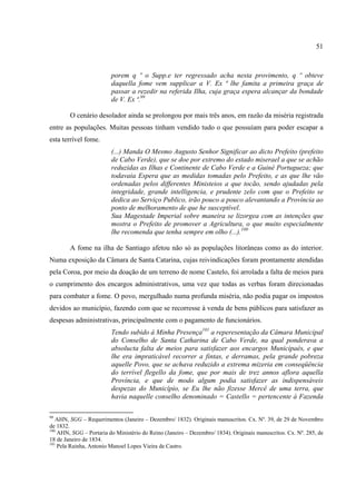 51



                         porem q º o Supp.e ter regressado acha nesta provimento, q º obteve
                         daquella fome vem supplicar a V. Ex ª lhe famita a primeira graça de
                         passar a rezedir na referida Ilha, cuja graça espera alcançar da bondade
                         de V. Ex ª.99

        O cenário desolador ainda se prolongou por mais três anos, em razão da miséria registrada
entre as populações. Muitas pessoas tinham vendido tudo o que possuíam para poder escapar a
esta terrível fome.
                         (...) Manda O Mesmo Augusto Senhor Significar ao dicto Prefeito (prefeito
                         de Cabo Verde), que se doe por extremo do estado miserael a que se achão
                         reduzidas as Ilhas e Continente de Cabo Verde e a Guiné Portugueza; que
                         todavaia Espera que as medidas tomadas pelo Prefeito, e as que lhe vão
                         ordenadas pelos differentes Ministeios a que tocão, sendo ajudadas pela
                         integridade, grande intelligencia, e prudente zelo com que o Prefeito se
                         dedica ao Serviço Publico, irão pouco a pouco alevantando a Província ao
                         ponto de melhoramento de que he susceptível.
                         Sua Magestade Imperial sobre maneira se lizorgea com as intenções que
                         mostra o Prefeito de promover a Agricultura, o que muito especialmente
                         lhe recomenda que tenha sempre em olho (...).100

        A fome na ilha de Santiago afetou não só as populações litorâneas como as do interior.
Numa exposição da Câmara de Santa Catarina, cujas reivindicações foram prontamente atendidas
pela Coroa, por meio da doação de um terreno de nome Castelo, foi arrolada a falta de meios para
o cumprimento dos encargos administrativos, uma vez que todas as verbas foram direcionadas
para combater a fome. O povo, mergulhado numa profunda miséria, não podia pagar os impostos
devidos ao município, fazendo com que se recorresse à venda de bens públicos para satisfazer as
despesas administrativas, principalmente com o pagamento de funcionários.
                         Tendo subido á Minha Presença101 a reperesentação da Câmara Municipal
                         do Conselho de Santa Catharina de Cabo Verde, na qual ponderava a
                         absolucta falta de meios para satisfazer aos encargos Municipaés, e que
                         lhe era impraticável recorrer a fintas, e derramas, pela grande pobreza
                         aquelle Povo, que se achava reduzido a extrema mizeria em conseqüência
                         do terrível flegello da fome, que por mais de trez annos aflora aquella
                         Província, e que de modo algum podia satisfazer as indispensáveis
                         despezas do Município, se Eu lhe não fizesse Mercê de uma terra, que
                         havia naquelle conselho denominado = Castello = pertencente á Fazenda

99
   AHN, SGG – Requerimentos (Janeiro – Dezembro/ 1832). Originais manuscritos. Cx. Nº. 39, de 29 de Novembro
de 1832.
100
    AHN, SGG – Portaria do Ministério do Reino (Janeiro – Dezembro/ 1834). Originais manuscritos. Cx. Nº. 285, de
18 de Janeiro de 1834.
101
    Pela Rainha, Antonio Manoel Lopes Vieira de Castro.
 