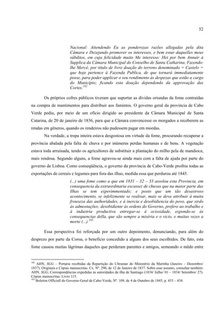 52



                         Nacional: Attendendo Eu as ponderozas razões allegadas pela dita
                         Câmara e Dezejando promover os interesses, e bem estar daquelles meus
                         súbditos, em cuja felicidade muito Me interesso: Hei por bem Annuir á
                         Supplica da Câmara Municipal do Conselho de Santa Catharina, Fazendo-
                         lhe Mercê, por titulo de livre doação do terreno denominado = Castelo =
                         que hoje pertence á Fazenda Publica, de que tornará immediatamente
                         posse, para poder applicar o seu rendimento ás despezas que estão a cargo
                         do Município; ficando esta doação dependendo da approvação das
                         Cortes.102

        Os próprios cofres públicos tiveram que suportar as dívidas oriundas da fome contraídas
na compra de mantimentos para distribuir aos famintos. O governo geral da província de Cabo
Verde pediu, por meio de um ofício dirigido ao presidente da Câmara Municipal de Santa
Catarina, de 20 de janeiro de 1836, para que a Câmara convencesse os morgados a receberem as
rendas em gêneros, quando os rendeiros não pudessem pagar em moedas.
        Na verdade, a tropa inteira estava desgostosa em virtude da fome, procurando recuperar a
província abalada pela falta de chuva e por inúmeras perdas humanas e de bens. A vegetação
estava toda arruinada, tendo os agricultores de substituir a plantação do milho pela de mandioca,
mais rendosa. Segundo alguns, a fome agravou-se ainda mais com a falta de ajuda por parte do
governo de Lisboa. Como conseqüência, o governo da província de Cabo-Verde proibiu todas as
exportações de cereais e legumes para fora das ilhas, medida essa que perdurou até 1845.
                         (...) uma fome como a que em 1831 – 32 – 33 assolou esta Provincia, em
                         consequencia da extraordinaria excassez de chuvas que na maior parte das
                         Ilhas se tem experimmentado; e posto que um tão desastroso
                         acontecimento, se infelizmente se realisar, mais se deva attribuir á muita
                         frouxeza das authoridades, e á inercia e desobidiencia do povo, que sirdo
                         ás admostações; desobidiente ás ordens do Governo, prefere ao trabalho e
                         á industria productiva entregar-se á ociosidade, expondo-se ás
                         consequencias della, que são sempre a miséria e o vicio, e muitas vezes a
                         morte (...).103

        Essa perspectiva foi reforçada por um outro depoimento, denunciando, para além do
desprezo por parte da Coroa, o beneficio concedido a alguns dos seus escolhidos. De fato, esta
fome causou muitas lágrimas daqueles que perderam parentes e amigos, semeando o mêdo entre


102
    AHN, SGG – Portaria recebidas da Repartição do Ultramar do Ministério da Marinha (Janeiro – Dezembro/
1837). Originais e Cópias manuscritas. Cx. Nº. 290, de 12 de Janeiro de 1837. Sobre esse assunto, consultar também:
AHN, SGG, Correspondências expedidas às autoridades da ilha de Santiago (1834/ Julho/ 01 – 1834/ Setembro/ 27).
Cópias manuscritas. Livro 115.
103
    Boletim Officiall do Governo Geral de Cabo-Verde, Nº. 109, de 4 de Outubro de 1845, p. 433 – 434.
 