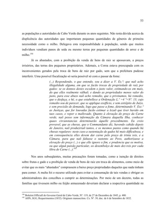 53



as populações e autoridades de Cabo Verde durante os anos seguintes. Não resta dúvida acerca da
displicência das autoridades que importaram pequenas quantidades de gêneros de primeira
necessidade como o milho. Delegava esta responsabilidade à população, sendo que muitos
indivíduos vendiam panos de seda ou mesmo terras por pequenas quantidades de arroz e de
milho.104
           Já os abastados, com a proibição da venda de bens de raiz se apossavam, a preços
irrisórios, das terras dos pequenos proprietários. Ademais, a Coroa estava preocupada com os
inconvenientes gerados pela troca de bens de raiz por gado, sem que a prefeitura pudesse
interferir. Uma possível fiscalização só seria possível só com o passar da fome:
                            (...) Respondendo, o que entendo, sou a dizer a V. Ex.ª: que naõ acho
                            illegalidade alguma, em que se facão trocas de propriedade de raiz por
                            gados: se os donnos destes escedem o justo valor, estimando-os em mais,
                            do que elles realmente válhaõ, e dando as propriedades menos valor do
                            justo, para esse abuzo naõ acho remedio, que o privinamos, há remedio,
                            que o desfaça, e hé, o que estabellece a Ordenação L.º =4 º=Nº. 13, cujo
                            remedio sou de parecer, que se applique exofficio, e sem estrépito de Juizo,
                            e sem precizão de demanda, logo que passe a fome, determinando V. Exc.ª
                            as Justiças, que for louvadas facão estimar a lezaõ que tiver havido em
                            taes casos, e repor o mallovado. Quanto á elevação do preço da Carne
                            verde, naõ posso sem informação da Câmara daquella Ilha, conhecer
                            quaes circunstancias determinarão áquelle procedimento. Eu creio
                            provavel, que as chuvas, que o Commandante diz, havendo cahido depois
                            de Janeiro, naõ produziriaõ tantos, e os mesmos pastos como quando há
                            chuvas regulares: neste caso a sustentação de gados hé mais difficultoza, e
                            em consequeência elles devem dar carne pelo preço de trinta reis, e a
                            Câmara, para que naõ faltasse o sustento ao Povo, authorizasse a
                            elevação do preço (...) e que elle ignore o fim, e prudencia que os motiva,
                            ou que alguã paixão particular, eo desembolço de mais dez-reis por cada
                            libra de Carne (...).105

           Nos anos subseqüentes, muitas precauções foram tomadas, como a isenção de direitos
sobre frutas e gado e a proibição de venda de bens de raiz em troca de alimentos, como meio de
evitar que os mais “abastados” comprassem a baixo preço propriedades daqueles que nada tinham
para comer. A multa foi o recurso utilizado para evitar a consumação de tais vendas e obrigar os
administradores dos concelhos a cumprir as determinações. Por meio de um decreto, todas as
famílias que tivessem milho ou feijão armazenado deveriam declarar a respectiva quantidade na


104
      Boletim Officiall do Governo Geral de Cabo-Verde, Nº. 119, de 27 de Dezembro de 1845, p. 480.
105
      AHN, SGG, Requerimentos (1832). Originais manuscritos. Cx. Nº. 39, doc. de 6 de Setembro de 1832.
 