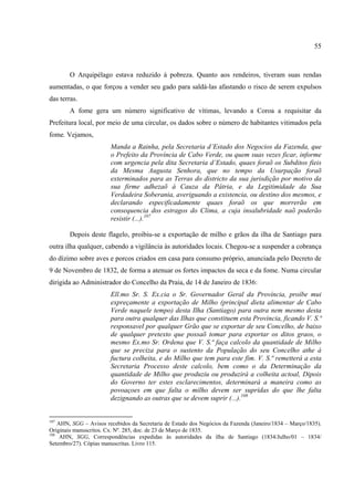 55



        O Arquipélago estava reduzido à pobreza. Quanto aos rendeiros, tiveram suas rendas
aumentadas, o que forçou a vender seu gado para saldá-las afastando o risco de serem expulsos
das terras.
        A fome gera um número significativo de vítimas, levando a Coroa a requisitar da
Prefeitura local, por meio de uma circular, os dados sobre o número de habitantes vitimados pela
fome. Vejamos,
                        Manda a Rainha, pela Secretaria d’Estado dos Negocios da Fazenda, que
                        o Prefeito da Província de Cabo Verde, ou quem suas vezes ficar, informe
                        com urgencia pela dita Secretaria d’Estado, quaes foraõ os Subditos fieis
                        da Mesma Augusta Senhora, que no tempo da Usurpação foraõ
                        exterminados para as Terras do districto da sua jurisdição por motivo da
                        sua firme adhezaõ á Cauza da Pátria, e da Legitimidade da Sua
                        Verdadeira Soberania, averiguando a existencia, ou destino dos mesmos, e
                        declarando especificadamente quaes foraõ os que morrerão em
                        consequencia dos estragos do Clima, a cuja insalubridade naõ poderão
                        resistir (...).107

        Depois deste flagelo, proibiu-se a exportação de milho e grãos da ilha de Santiago para
outra ilha qualquer, cabendo a vigilância às autoridades locais. Chegou-se a suspender a cobrança
do dízimo sobre aves e porcos criados em casa para consumo próprio, anunciada pelo Decreto de
9 de Novembro de 1832, de forma a atenuar os fortes impactos da seca e da fome. Numa circular
dirigida ao Administrador do Concelho da Praia, de 14 de Janeiro de 1836:
                        Ell.mo Sr. S. Ex.cia o Sr. Governador Geral da Província, proíbe mui
                        expreçamente a exportação de Milho (principal dieta alimentar de Cabo
                        Verde naquele tempo) desta Ilha (Santiago) para outra nem mesmo desta
                        para outra qualquer das Ilhas que constituem esta Provincia, ficando V. S.ª
                        responsavel por qualquer Grão que se exportar de seu Concelho, de baixo
                        de qualquer pretexto que possaõ tomar para exportar os ditos graos, o
                        mesmo Ex.mo Sr. Ordena que V. S.ª faça calcolo da quantidade de Milho
                        que se preciza para o sustento da População do seu Concelho athe á
                        fuctura colheita, e do Milho que tem para este fim. V. S.ª remetterá a esta
                        Secretaria Processo deste calcolo, bem como o da Determinação da
                        quantidade de Milho que produziu ou produzirá a colheita actoal, Dipois
                        do Governo ter estes esclarecimentos, determinará a maneira como as
                        povoaçoes em que falta o milho devem ser supridas do que lhe falta
                        dezignando as outras que se devem suprir (...).108


107
    AHN, SGG – Avisos recebidos da Secretaria de Estado dos Negócios da Fazenda (Janeiro/1834 – Março/1835).
Originais manuscritos. Cx. Nº. 285, doc. de 23 de Março de 1835.
108
     AHN, SGG, Correspondências expedidas às autoridades da ilha de Santiago (1834/Julho/01 – 1834/
Setembro/27). Cópias manuscritas. Livro 115.
 
