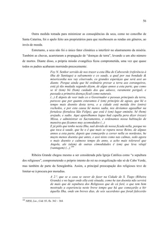 56



           Outra medida tomada para minimizar as conseqüências da seca, como no concelho de
Santa Catarina, foi o apelo feito aos proprietários para que recebessem as rendas em gêneros, ao
invés de moeda.
           Entretanto, a seca não foi o único fator climático a interferir no alastramento da miséria.
Também as chuvas, acarretaram a propagação de “doenças de terra”, levando a um alto número
de mortes. Diante disso, a própria missão evangélica ficou comprometida, uma vez que quase
todos os padres acabaram morrendo precocemente:
                             Foy N. Senhor servido de nos trazer a esta Ilha do Caboverde (referência à
                             ilha de Santiago) a salvamento e co saude, a qual por sua bondade &
                             misericordia nos vay côservado, co grandes esperâças que será assi ao
                             diante. Porque ainda que hé ordinário provar a terra aos estrangeiros,
                             está já tão mudada segundo dizem, de algus annos a esta parte, que como
                             se tê (tem) bô (bom) cuidado dos que adoece, raramente perigaõ, e
                             passada a primeira doença ficaõ como naturais.
                             (...) E depois de veer tudo co o Governador e pessoas principais da terra,
                             pareceo que por quanto estavamos ê (em) principio de agoas, que hé o
                             tempo mais doentio desta terra, e a cidade está metida être (entre)
                             rochedos, e por esta causa hé menos sadia, nos devíamos agasalhar na
                             fortaleza (fortaleza São Felipe), que está ê (em) lugar eminête, bê (bem)
                             arejado, e sadio. Aqui aparelhamos loguo huã capella pera dizer (rezar)
                             Missa, e administrar os Sacramentos, e ordenamos nossa habitação de
                             maneira que ficamos muy acomodados (...)
                             E já pólo que tenho nesta Ilha, naõ dovido de nossa ficada nella, porque no
                             que toca á saude, que he o ê que mais se repara nesse Reino, de alguus
                             annos a esta parte, depois que começarão a correr nella os nordestes, he
                             muyto menos doentia que antes, e assi nisto como nas calmas, sedo agora
                             o mais doentio e calmoso tempo do anno, a acho mais toleravel que
                             Angola, ale (alem) de outras cômodidades ê (em) que leva vêtajê
                             (vantagem) (...).109

           Ribeira Grande chegou mesmo a ser considerada pela Igreja Católica como “a sepultura
dos religiosos”, comprometendo o próprio intento do rei na evangelização não só de Cabo Verde,
mas também de parte da Senegâmbia. Assim, a principal preocupação dos religiosos teve de
limitar-se à procura por moradias.
                             A 2.ª, que se a casa se ouver de fazer na Cidade de S. Tiago (Ribeira
                             Grande) e no lugar onde ella está situada, como he tan doentia não servirá
                             de mais que de sepultura dos Religiosos que de cá forê, o que tem bem
                             mostrado a experiencia neste breve tempo que há que começarão a hir
                             áquella Ilha, onde em breves dias, de seis sacerdotes que foraõ falecerão

109
      ARSI, Lus., Cód. 83, fls. 362 – 364.
 