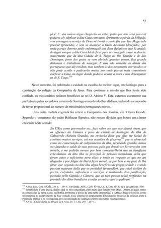 57



                         já 4. E dos outros algus chegarão ao cabo, pello que não será possivel
                         poderse aly edeficar a dita Casa com tanto detrimento e perda da Religião,
                         sem conseguir o serviço de Deus nê (nem) o santo fim que Sua Magestade
                         pretêde (pretende), e sem se alcançar o fruito deseiado (desejado); por
                         onde parece deverse pedir enformaçaõ aos ditos Religiosos que lá andaõ,
                         do lugar em que a dita Casa há de ficar pera se conseguir o que se deseia,
                         maiormente que da dita Cidade de S. Tiago ao Rio Grande e de São
                         Domingos, junto dos quaes se vam abrindo grandes portos, fica grande
                         distancia e trabalhosa de navegar. E assi não somente ás almas dos
                         portugueses que aly residem, mas tambem ás dos novamente convertidos se
                         não pode acodir e padecerão muito, por onde parece mais conviniente
                         edeficar a Casa em lugar donde podesse acodir a estes e não desemparar
                         os de S. Tiago.110

        Neste contexto, foi redobrado o cuidado na escolha do melhor lugar, em Santiago, para a
construção do colégio da Companhia de Jesus. Para continuar a missão que lhes havia sido
confiada, os missionários pediram benefícios ao rei D. Afonso V. Este, externou claramente sua
preferência pelos sacerdotes naturais de Santiago concedendo-lhes dádivas, incluindo a concessão
de terras proporcional ao número de missionários portugueses mortos.
         Uma outra medida cogitada foi retirar a Companhia dos Jesuítas, em Ribeira Grande.
Segundo o testamento do padre Balthazar Barreira, não restam dúvidas que houve um clamor
crescente neste sentido:
                         Eu ElRey como governador etc., faço saber aos que este alvará virem, que
                         os officiaes da Câmara e povo da cidade de Santiaguo da ilha do
                         Caboverde (Ribeira Grande), me enviarão dizer que elles me faziaõ de
                         continuo muitos serviços, asi nas ocasiões de g(u)erra111 que se ofereciaõ
                         como na conservação de cultyvamento da ilha, recebendo grandes danos
                         nas fazendas e saúde de suas pessoas, pelo que deviaõ ser favorecydos com
                         mercês, e me pedirão ouvese por bem comcederlhe(s) que os beneficios
                         eclesiásticos da dita ilha se provejaõ ás pessoas moradoras della que
                         forem autos e suficientes pera elles; e tendo eu respeito ao que me asi
                         alegarão e por folgar de lhe(s) fazer mercê, ey por bem e me praz de lha
                         fazer, que vagando na dita ilha algus benefícios de prop(r)iedade e avendo
                         pessoas naturaes della que os pretêdaõ (pretendão), que seiaõ (sejão) de
                         partes, calydades, suficiência e serviços, e mostrando diso justificação,
                         passada pello Capitão e Câmera, que as taes pesoas seiaõ preferidas na
                         provisão dos ditos benefícios a todas as outras que os pedirem.112
110
    ARSI, Lus., Cód. 83, fls. 353 v. – 354 v. Ver ainda: AHU, Cabo Verde, Cx. 1, Doc. Nº. 6, de 1 de Abril de 1608.
111
    Beneficium é uma graça, dádiva que os reis concediam, pelo pacto que faziam com Deus. Dentre as quais temos
as concessões de terra. Deus, na Bíblia, prometeu a posse de uma terra (prometida) a Abraão, Isaac e Moisés, como
recompensa do cumprimento da Sua vontade. Esse sistema foi amplamente difundida no processo da invasão árabe à
Pininsula Ibérica e na reconquista, pela necessidade de ocupação efetiva das terras reconquistadas.
112
    ANTT, Chancelaria da Ordem de Cristo, liv. 17, fls. 297 – 297 v..
 