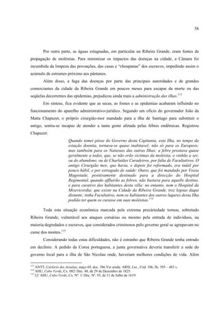 58




        Por outra parte, as águas estagnadas, em particular na Ribeira Grande, eram fontes de
propagação de moléstias. Para minimizar os impactos das doenças na cidade, a Câmara foi
incumbida da limpeza das povoações, das casas e “choupanas” dos escravos, impedindo assim o
acúmulo de estrumes próximo aos pântanos.
        Além disso, a fuga das doenças por parte das principais autoridades e de grandes
comerciantes da cidade da Ribeira Grande em poucos meses para escapar da morte ou das
seqüelas decorrentes das epidemias, prejudicou ainda mais a administração das ilhas.113
        Em síntese, fica evidente que as secas, as fomes e as epidemias acabaram influindo no
funcionamento do aparelho administrativo-jurídico. Segundo um ofício do governador João da
Matta Chapuzet, o próprio cirurgião-mor mandado para a ilha de Santiago para substituir o
antigo, sentiu-se incapaz de atender a tanta gente afetada pelas febres endêmicas. Registrou
Chapuzet:
                          Quando tomei pósse do Governo desta Capitania, esta Ilha, no tempo da
                          estação doentia, tornava-se quase inabitavel; não só para os Europeos;
                          mas tambeém para os Naturaes das outras Ilhas: a febre prostava quase
                          geralmente a todos, que, se não erão victimas da moléstia, o vinhão a ser,
                          ou do abandono, ou de Charlatães Curadeiros, por falta de Facultativos. O
                          antigo Cirurgião mor, que havia, e depois foi reformado, era inútil por
                          pouco hábil, e por estragado de saúde: Outro, que foi mandado por Vossa
                          Magestade, positivamente destinado para a direcção do Hospital
                          Regimental, quando affluirão as febres, não bastava para aquelle destino,
                          e para curativo dos habitantes desta villa: no entanto, nem o Hospital da
                          Misericordia; que existe na Cidade da Ribeira Grande, trez legoas daqui
                          distante; tinha Facultativo, nem os habitantes dos outros lugares desta Ilha
                          podião ter quem os curasse em suas moléstias.114

        Toda esta situação econômica marcada pela extrema precáriedade tornou, sobretudo
Ribeira Grande, vulnerável aos ataques corsárias ou mesmo pela entrada de indivíduos, na
maioria degredados e escravos, que considerados criminosos pelo governo geral se agrupavam no
cume dos montes.115
        Considerando todas estas dificuldades, não é estranho que Ribeira Grande tenha entrado
em declínio. A pedido da Coroa portuguesa, a junta governativa deveria transferir a sede do
governo local para a ilha de São Nicolau onde, haveriam melhores condições de vida. Além

113
    ANTT, Cartório dos Jesuítas, maço 69, doc. 386.Ver ainda: ARSI, Lus., Cód. 106, fls. 395 – 403 v.
114
    AHU, Cabo Verde, Cx. 082/ Doc. 48, de 29 de Dezembro de 1825.
115
    Cf. AHU, Cabo Verde, Cx. Nº. 1/ Doc. Nº. 93, de 11 de Julho de 1619.
 
