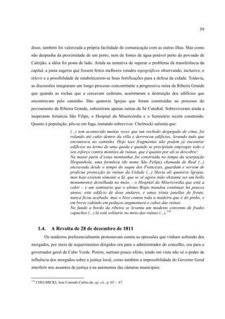 59



disso, também foi valorizada a própria facilidade de comunicação com as outras ilhas. Mas como
não despunha da proximidade de um porto, nem de fontes de água potável perto do povoado de
Caleijão, a idéia foi posta de lado. Ainda na tentativa de superar o problema da transferência da
capital, a junta sugeriu que fossem feitos melhores estudos topográficos observando, inclusive, o
relevo e a possibilidade de estabelecerem-se boas fortificações para a defesa da cidade. Todavia,
as discussões integraram um longo processo concomitante a progressiva ruína da Ribeira Grande
que quando as rochas que a cercavam cederam, acarretaram a destruição dos edifícios que
encontravam pelo caminho. Das quatorze Igrejas que foram construídas no processo do
povoamento da Ribeira Grande, subsistiram apenas ruínas da Sé Catedral. Sobreviveram ainda a
inoperante fortaleza São Filipe, o Hospital da Misericórdia e o Seminário recém construído.
Quanto à população, pôs-se em fuga, tentando sobreviver. Chelmicki salienta que:
                            (...) tem acontecido muitas vezes que um rochedo despegado de cima, foi
                            rolando até cahir dentro da villa e derrrocou edificios, levando tudo que
                            encontrava no caminho. Hoje taes fragmentos não podem já encontrar
                            edifícios no termo de uma queda e quando se precipitam empregar todo o
                            seu esforço contra montões de ruínas, que é quanto por alí se descobre!
                            Na maior parte d’estas montanhas foi construída no tempo da uzurpação
                            Hespanhola, uma fortaleza (de nome São Felipe) chamada de Real (...)
                            encravada desde o tempo do saque dos Francezes, guardam e servem de
                            profícua protecção ás ruínas da Cidade (...) Havia ali quatorze Igrejas,
                            mas hoje existem sómente a Sé, que se vê agora (não obstante ser um bello
                            monumento) destelhada no meio, - o Hospital da Misericordia que está a
                            cahir – e um seminario que o ultimo Bispo mandou continuar há poucos
                            annos; este edifício de dous andares, e umas trinta janellas de frente,
                            nunca ficou acabado, mas o bixo comeu toda a madeira que é do pinho, e
                            em breve cahindo em pedaços augmentará o cahos das ruínas.
                            No fundo a bordo da ribeira se levanta um modesto convento de frades
                            capuchos (...) lá está solitario no meio das ruínas (...).116


       1.4.    A Revolta de 28 de dezembro de 1811
           Os rendeiros preferencialmente protestavam contra as opressões que vinham sofrendo dos
morgados, por meio de requerimentos dirigidos ora para o administrador do concelho, ora para o
governador geral de Cabo Verde. Porém, surtiam pouco efeito, tendo em vista não só o poder de
influência dos morgados sobre a justiça local, como também a impossibilidade do Governo Geral
interferir nos assuntos de justiça e na autonomia das câmaras municipais.

116
      CHELMICKI, José Conrado Carlos de, op. cit., p. 65 – 67.
 